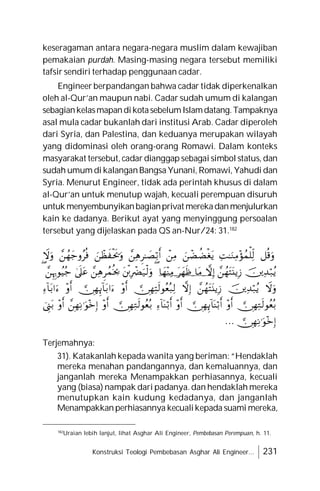 Konstruksi Teologi Pembebasan Asghar Ali Engineer... 231
keseragaman antara negara-negara muslim dalam kewajiban
pemakaian purdah. Masing-masing negara tersebut memiliki
tafsir sendiri terhadap penggunaan cadar.
Engineer berpandangan bahwa cadar tidak diperkenalkan
oleh al-Qur’an maupun nabi. Cadar sudah umum di kalangan
sebagiankelasmapandikotasebelumIslamdatang.Tampaknya
asal mula cadar bukanlah dari institusi Arab. Cadar diperoleh
dari Syria, dan Palestina, dan keduanya merupakan wilayah
yang didominasi oleh orang-orang Romawi. Dalam konteks
masyarakat tersebut, cadar dianggap sebagai simbol status, dan
sudah umum di kalanganBangsa Yunani, Romawi, Yahudi dan
Syria. Menurut Engineer, tidak ada perintah khusus di dalam
al-Qur’an untuk menutup wajah, kecuali perempuan disuruh
untuk menyembunyikanbagianprivat merekadanmenjulurkan
kain ke dadanya. Berikut ayat yang menyinggung persoalan
tersebut yang dijelaskan pada QS an-Nur/24: 31.182








































…
Terjemahnya:
31). Katakanlah kepada wanita yang beriman: “Hendaklah
mereka menahan pandangannya, dan kemaluannya, dan
janganlah mereka Menampakkan perhiasannya, kecuali
yang (biasa) nampak dari padanya. dan hendaklah mereka
menutupkan kain kudung kedadanya, dan janganlah
Menampakkanperhiasannya kecualikepada suami mereka,
182
Uraian lebih lanjut, lihat Asghar Ali Engineer, Pembebasan Perempuan, h. 11.
 