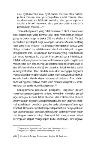 232 Konstruksi Teologi Pembebasan Asghar Ali Engineer...
atau ayah mereka, atau ayah suami mereka, atau putera-
putera mereka, atau putera-putera suami mereka, atau
saudara-saudara laki-laki mereka, atau putera-putera
saudara lelaki mereka, atau putera-putera saudara
perempuan mereka…183
Satu-satunya cara yang ditekankan oleh al-Qur’an adalah
cara berpakaian yang bermartabat dan membiarkan bagian
yang terbuka tetap terbuka (illâ mâ dhahara minhâ). Terjadi
perbedaan pendapat bagi kalangan sarjana Muslim tentang
“apa yang tetapterbuka”itu. Sebagian mengatakanbahwa yang
“tetap terbuka” itu adalah wajah dan kedua telapak tangan.
Dengan kata lain, kesimpulan bahwa apa yang tetap terbuka
dan tetap tertutup itu adalah interpretasi para intelektual.
Intelektual yang kemudian menentukan secara jelasbagaimana
mekanisme dan cara menutup berdasarkan potongan ayat di
atas (illâ mâ dhahara minhâ) berdasarkan lokal konteks sosial
kemasyarakatan. Dari sinilah kemudian mengapa Engineer
mengatakan bahwapemakaian cadarlebih banyak disandarkan
kepada tradisi dan budaya masyarakat tertentu. Atau dalam
bahasa Engineer, bahwa cadar lebih merupakan praktek sosio-
kultural daripada murni keagamaan.184
Sebagaimana persoalan poligami, Engineer dalam
merumuskan pendapatnya tentang kewajiban memakai purdah
juga merujuk kepada tafsir al-labari dan Fakhruddin al-Razi.
Dalamcatatanal-labari,sebagaimanadikutipolehEngineer,mini-
mal ada delapan pendapat yang berbeda dalam penafsiran ayat
tersebut. Beberapa sahabat berpendapat bahwa hanya pakaian
luarsajayangdapat diekspos,danseluruhbadantermasuk wajah
dan tangan harus tertutup. Pendapat lain mengatakan bahwa
perempuan dapat mengekspos bulu (matanya), cincingnya,
183
Departemen Agama RI, Al-Qur’an dan Terjemahnya, h. 493.
184
Asghar Ali Engineer, Pembebasan Perempuan, h. 85.
 