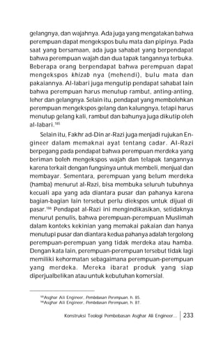 Konstruksi Teologi Pembebasan Asghar Ali Engineer... 233
gelangnya, dan wajahnya. Ada juga yang mengatakan bahwa
perempuan dapat mengekspos bulu mata dan pipinya. Pada
saat yang bersamaan, ada juga sahabat yang berpendapat
bahwa perempuan wajah dan dua tapak tangannya terbuka.
Beberapa orang berpendapat bahwa perempuan dapat
mengekspos khizab nya (mehendi), bulu mata dan
pakaiannya. Al-labari juga mengutip pendapat sahabat lain
bahwa perempuan harus menutup rambut, anting-anting,
leher dan gelangnya. Selain itu, pendapat yang membolehkan
perempuan mengekspos gelang dan kalungnya, tetapi harus
menutup gelang kali, rambut dan bahunya juga dikutip oleh
al-labari.185
Selain itu, Fakhr ad-Din ar-Razi juga menjadi rujukan En-
gineer dalam memaknai ayat tentang cadar. Al-Razi
berpegang pada pendapat bahwa perempuan merdeka yang
beriman boleh mengekspos wajah dan telapak tangannya
karena terkait dengan fungsinya untuk membeli, menjual dan
membayar. Sementara, perempuan yang belum merdeka
(hamba) menurut al-Razi, bisa membuka seluruh tubuhnya
kecuali apa yang ada diantara pusar dan pahanya karena
bagian-bagian lain tersebut perlu diekspos untuk dijual di
pasar.186
Pendapat al-Razi ini mengindikasikan, setidaknya
menurut penulis, bahwa perempuan-perempuan Muslimah
dalam konteks kekinian yang memakai pakaian dan hanya
menutupi pusar dan diantara kedua pahanya adalah tergolong
perempuan-perempuan yang tidak merdeka atau hamba.
Dengan kata lain, perempuan-perempuan tersebut tidak lagi
memiliki kehormatan sebagaimana perempuan-perempuan
yang merdeka. Mereka ibarat produk yang siap
diperjualbelikan atau untuk kebutuhan komersial.
185
Asghar Ali Engineer, Pembebasan Perempuan, h. 85.
186
Asghar Ali Engineer, Pembebasan Perempuan, h. 87.
 