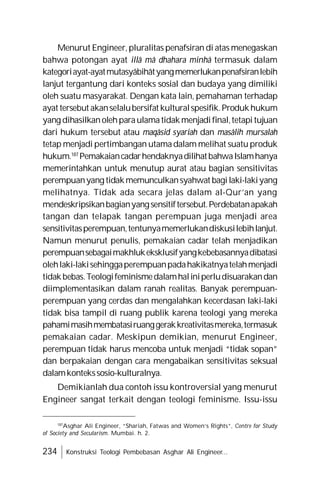 234 Konstruksi Teologi Pembebasan Asghar Ali Engineer...
Menurut Engineer,pluralitas penafsiran di atas menegaskan
bahwa potongan ayat illâ mâ dhahara minhâ termasuk dalam
kategoriayat-ayatmutasyâbihâtyangmemerlukanpenafsiranlebih
lanjut tergantung dari konteks sosial dan budaya yang dimiliki
oleh suatu masyarakat. Dengan kata lain, pemahaman terhadap
ayat tersebut akanselalubersifat kulturalspesifik.Produkhukum
yang dihasilkanolehparaulamatidakmenjadifinal,tetapitujuan
dari hukum tersebut atau maqâsid syariah dan masâlih mursalah
tetap menjadi pertimbangan utamadalam melihat suatu produk
hukum.187
PemakaiancadarhendaknyadilihatbahwaIslamhanya
memerintahkan untuk menutup aurat atau bagian sensitivitas
perempuanyang tidakmemunculkansyahwat bagilaki-lakiyang
melihatnya. Tidak ada secara jelas dalam al-Qur’an yang
mendeskripsikanbagianyangsensitiftersebut.Perdebatanapakah
tangan dan telapak tangan perempuan juga menjadi area
sensitivitasperempuan,tentunyamemerlukandiskusilebihlanjut.
Namun menurut penulis, pemakaian cadar telah menjadikan
perempuansebagaimakhlukeksklusifyangkebebasannyadibatasi
olehlaki-lakisehinggaperempuanpadahakikatnyatelahmenjadi
tidakbebas.Teologifeminismedalamhaliniperludisuarakandan
diimplementasikan dalam ranah realitas. Banyak perempuan-
perempuan yang cerdas dan mengalahkan kecerdasan laki-laki
tidak bisa tampil di ruang publik karena teologi yang mereka
pahamimasihmembatasiruanggerakkreativitasmereka,termasuk
pemakaian cadar. Meskipun demikian, menurut Engineer,
perempuan tidak harus mencoba untuk menjadi “tidak sopan”
dan berpakaian dengan cara mengabaikan sensitivitas seksual
dalamkontekssosio-kulturalnya.
Demikianlah dua contoh issu kontroversial yang menurut
Engineer sangat terkait dengan teologi feminisme. Issu-issu
187
Asghar Ali Engineer, “Shariah, Fatwas and Women’s Rights”, Centre for Study
of Society and Secularism. Mumbai. h. 2.
 