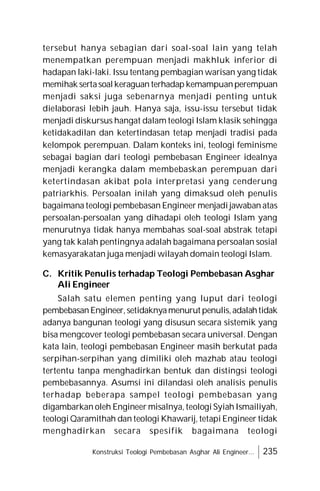 Konstruksi Teologi Pembebasan Asghar Ali Engineer... 235
tersebut hanya sebagian dari soal-soal lain yang telah
menempatkan perempuan menjadi makhluk inferior di
hadapan laki-laki. Issu tentang pembagian warisan yang tidak
memihak sertasoalkeraguan terhadap kemampuanperempuan
menjadi saksi juga sebenarnya menjadi penting untuk
dielaborasi lebih jauh. Hanya saja, issu-issu tersebut tidak
menjadi diskursus hangat dalam teologi Islam klasik sehingga
ketidakadilan dan ketertindasan tetap menjadi tradisi pada
kelompok perempuan. Dalam konteks ini, teologi feminisme
sebagai bagian dari teologi pembebasan Engineer idealnya
menjadi kerangka dalam membebaskan perempuan dari
ketertindasan akibat pola interpretasi yang cenderung
patriarkhis. Persoalan inilah yang dimaksud oleh penulis
bagaimana teologi pembebasan Engineer menjadi jawaban atas
persoalan-persoalan yang dihadapi oleh teologi Islam yang
menurutnya tidak hanya membahas soal-soal abstrak tetapi
yang tak kalah pentingnya adalah bagaimana persoalan sosial
kemasyarakatan juga menjadi wilayah domain teologi Islam.
C. Kritik Penulis terhadap Teologi Pembebasan Asghar
Ali Engineer
Salah satu elemen penting yang luput dari teologi
pembebasanEngineer,setidaknyamenurut penulis,adalahtidak
adanya bangunan teologi yang disusun secara sistemik yang
bisa mengcover teologi pembebasan secara universal. Dengan
kata lain, teologi pembebasan Engineer masih berkutat pada
serpihan-serpihan yang dimiliki oleh mazhab atau teologi
tertentu tanpa menghadirkan bentuk dan distingsi teologi
pembebasannya. Asumsi ini dilandasi oleh analisis penulis
terhadap beberapa sampel teologi pembebasan yang
digambarkan oleh Engineer misalnya, teologi Syiah Ismailiyah,
teologi Qaramithah dan teologi Khawarij, tetapi Engineer tidak
menghadirkan secara spesifik bagaimana teologi
 