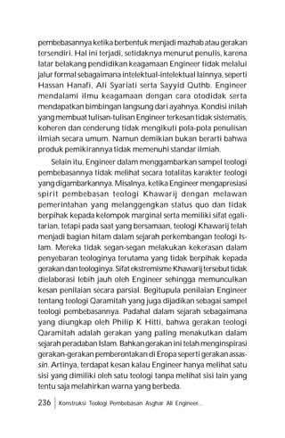 236 Konstruksi Teologi Pembebasan Asghar Ali Engineer...
pembebasannyaketikaberbentuk menjadimazhab ataugerakan
tersendiri. Hal ini terjadi, setidaknya menurut penulis, karena
latar belakang pendidikan keagamaan Engineer tidak melalui
jalurformalsebagaimanaintelektual-intelektuallainnya,seperti
Hassan Hanafi, Ali Syariati serta Sayyid Quthb. Engineer
mendalami ilmu keagamaan dengan cara otodidak serta
mendapatkan bimbingan langsung dariayahnya.Kondisi inilah
yangmembuat tulisan-tulisanEngineerterkesantidaksistematis,
koheren dan cenderung tidak mengikuti pola-pola penulisan
ilmiah secara umum. Namun demikian bukan berarti bahwa
produk pemikirannya tidak memenuhi standar ilmiah.
Selain itu, Engineer dalam menggambarkan sampel teologi
pembebasannya tidak melihat secara totalitas karakter teologi
yangdigambarkannya.Misalnya,ketikaEngineermengapresiasi
spirit pembebasan teologi Khawarij dengan melawan
pemerintahan yang melanggengkan status quo dan tidak
berpihak kepada kelompok marginal serta memiliki sifat egali-
tarian, tetapi pada saat yang bersamaan, teologi Khawarij telah
menjadi bagian hitam dalam sejarah perkembangan teologi Is-
lam. Mereka tidak segan-segan melakukan kekerasan dalam
penyebaran teologinya terutama yang tidak berpihak kepada
gerakandanteologinya.SifatekstremismeKhawarijtersebuttidak
dielaborasi lebih jauh oleh Engineer sehingga memunculkan
kesan penilaian secara parsial. Begitupula penilaian Engineer
tentang teologi Qaramitah yang juga dijadikan sebagai sampel
teologi pembebasannya. Padahal dalam sejarah sebagaimana
yang diungkap oleh Philip K Hitti, bahwa gerakan teologi
Qaramitah adalah gerakan yang paling menakutkan dalam
sejarahperadabanIslam.Bahkangerakaninitelahmenginspirasi
gerakan-gerakanpemberontakandiEropasepertigerakanassas-
sin. Artinya, terdapat kesan kalau Engineer hanya melihat satu
sisi yang dimiliki oleh satu teologi tanpa melihat sisi lain yang
tentu saja melahirkan warna yang berbeda.
 