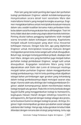 Konstruksi Teologi Pembebasan Asghar Ali Engineer... 237
Poin lain yang tak kalah penting dan luput dari perhatian
teologi pembebasan Engineer adalah ketidakmampuannya
menyelesaikan secara detail teori sosialisme Marx dan
materialisme historis yang menjadi kerangka acuannya. Engi-
neer mengatakan bahwa untuk menciptakankesatuanmanusia
dalam satu wadah keadilan bersama maka perbedaan kelas-
kelas dalam sosial kemasyarakatan harus dihilangkan. Teori ini
tentutidak ideal dancenderung utopis dalam konteks kekinian.
Penting dicatat bahwa panggung kapitalisme telah menjadi
warna tersendiri dalam kehidupan sekarang. Kapitalisme
menjadi sebuah keniscayaan yang akan terus mewarnai
kehidupan manusia. Dengan kata lain, apa yang dipikirkan
Engineer untuk menciptakan kesatuan manusia dengan
menegasikan peran kelas-kelas sangat sulit untuk diwujudkan.
Belum lagi, larangan tentang pemilikan pribadi, diadopsi dari
teori Marx, dengan cara yang berlebihan juga menjadi bahan
perhatian teologi pembebasan Engineer, sangat sulit untuk
diwujudkan. Kegagalan sosialisme Marx yang telah
dipraktekkan oleh Stalin dan Lenin di Unisovyet mestinya
menjadi bahan perhatian Engineer dalam menggambarkan
teologi pembebasannya. Hal ini tentu penting untuk dijadikan
sebagai bahan pertimbangan agar gerakan yang terkandung
dalam teologi pembebasannya dapat mencapai sasaran atau
target. Karena salah satu distingsi dari teologi pembebasan En-
gineer adalah kemampuannya dalam mereformulasi makna
teologimenjadisatugerakan.Padatitik initentuberbedadengan
Sayyid Quthb yang menggambarkan teologi ke homosentris,
begitupula Hassan Hanafi dengan istilahnya teosentris ke
antroposentris, Ali Syariati dengan teologi sebagai aksi protes,
serta Gustavo Gutierrez dengan teologi ke praxis. Artinya, En-
gineer ingin menempatkan gerakan perubahan sosial sebagai
substansi dari teologi. Hanya saja, kalau gerakan tersebut tidak
dilandasi dengan rencana dan strategi yang matang, tentu saja
 