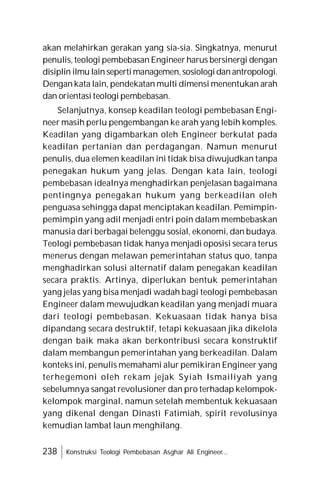 238 Konstruksi Teologi Pembebasan Asghar Ali Engineer...
akan melahirkan gerakan yang sia-sia. Singkatnya, menurut
penulis, teologi pembebasan Engineer harus bersinergi dengan
disiplin ilmu lain sepertimanagemen,sosiologidanantropologi.
Dengan kata lain, pendekatan multi dimensi menentukan arah
dan orientasi teologi pembebasan.
Selanjutnya, konsep keadilan teologi pembebasan Engi-
neer masih perlu pengembangan ke arah yang lebih komples.
Keadilan yang digambarkan oleh Engineer berkutat pada
keadilan pertanian dan perdagangan. Namun menurut
penulis, dua elemen keadilan ini tidak bisa diwujudkan tanpa
penegakan hukum yang jelas. Dengan kata lain, teologi
pembebasan idealnya menghadirkan penjelasan bagaimana
pentingnya penegakan hukum yang berkeadilan oleh
penguasa sehingga dapat menciptakan keadilan. Pemimpin-
pemimpin yang adil menjadi entri poin dalam membebaskan
manusia dari berbagai belenggu sosial, ekonomi, dan budaya.
Teologi pembebasan tidak hanya menjadi oposisi secara terus
menerus dengan melawan pemerintahan status quo, tanpa
menghadirkan solusi alternatif dalam penegakan keadilan
secara praktis. Artinya, diperlukan bentuk pemerintahan
yang jelas yang bisa menjadi wadah bagi teologi pembebasan
Engineer dalam mewujudkan keadilan yang menjadi muara
dari teologi pembebasan. Kekuasaan tidak hanya bisa
dipandang secara destruktif, tetapi kekuasaan jika dikelola
dengan baik maka akan berkontribusi secara konstruktif
dalam membangun pemerintahan yang berkeadilan. Dalam
konteks ini, penulis memahami alur pemikiran Engineer yang
terhegemoni oleh rekam jejak Syiah Ismailiyah yang
sebelumnya sangat revolusioner dan pro terhadap kelompok-
kelompok marginal, namun setelah membentuk kekuasaan
yang dikenal dengan Dinasti Fatimiah, spirit revolusinya
kemudian lambat laun menghilang.
 