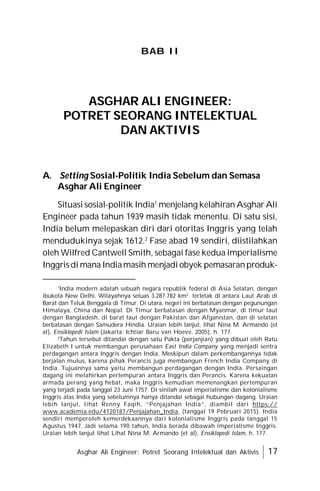 Asghar Ali Engineer: Potret Seorang Intelektual dan Aktivis 17
BAB II
A. Setting Sosial-Politik India Sebelum dan Semasa
Asghar Ali Engineer
Situasi sosial-politik India1
menjelang kelahiran Asghar Ali
Engineer pada tahun 1939 masih tidak menentu. Di satu sisi,
India belum melepaskan diri dari otoritas Inggris yang telah
mendudukinya sejak 1612.2
Fase abad 19 sendiri, diistilahkan
oleh Wilfred Cantwell Smith, sebagai fase kedua imperialisme
Inggrisdi mana Indiamasih menjadi obyek pemasaranproduk-
ASGHAR ALI ENGINEER:
POTRET SEORANG INTELEKTUAL
DAN AKTIVIS
1
India modern adalah sebuah negara republik federal di Asia Selatan, dengan
ibukota New Delhi. Wilayahnya seluas 3.287.782 km2
terletak di antara Laut Arab di
Barat dan Teluk Benggala di Timur. Di utara, negeri ini berbatasan dengan pegunungan
Himalaya, China dan Nepal. Di Timur berbatasan dengan Myanmar, di timur laut
dengan Bangladesh, di barat laut dengan Pakistan dan Afganistan, dan di selatan
berbatasan dengan Samudera Hindia. Uraian lebih lanjut, lihat Nina M. Armando (et
al), Ensiklopedi Islam (Jakarta: Ichtiar Baru van Hoeve, 2005), h. 177.
2
Tahun tersebut ditandai dengan satu Pakta (perjanjian) yang dibuat oleh Ratu
Elizabeth I untuk membangun perusahaan East India Company yang menjadi sentra
perdagangan antara Inggris dengan India. Meskipun dalam perkembangannya tidak
berjalan mulus, karena pihak Perancis juga membangun French India Company di
India. Tujuannya sama yaitu membangun perdagangan dengan India. Persaingan
dagang ini melahirkan pertempuran antara Inggris dan Perancis. Karena kekuatan
armada perang yang hebat, maka Inggris kemudian memenangkan pertempuran
yang terjadi pada tanggal 23 Juni 1757. Di sinilah awal imperialisme dan kolonialisme
Inggris atas India yang sebelumnya hanya ditandai sebagai hubungan dagang. Uraian
lebih lanjut, lihat Renny Faqih, “Penjajahan India”, diambil dari https://
www.academia.edu/4120187/Penjajahan_India, (tanggal 19 Pebruari 2015). India
sendiri memperoleh kemerdekaannya dari kolonialisme Inggris pada tanggal 15
Agustus 1947. Jadi selama 190 tahun, India berada dibawah imperialisme Inggris.
Uraian lebih lanjut lihat Lihat Nina M. Armando (et al), Ensiklopedi Islam, h. 177.
 