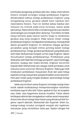242 Penutup
keterkaitan pengarang, pembaca dan teks. Kedua, materialisme
historis menjadi kerangka teologi pembebasan Engineer
dimaksudkan bahwa teologi pembebasan Engineer yang
mengandung unsur gerakan adalah hasil replikasi dari
materialisme historis. Teori ini melihat bahwa hakikat dari
manusia itu terletak pada kerja kerasnya, bukan pada
pikirannya. Materialisme Marx mendorong praksis perubahan
sosial dengan cara menjadi aktor-aktornya. Teori Marx ini tidak
hanya berhenti pada tataran teoritis tetapi ia melahirkan
gerakan atau kerja kongkret. Pada tataran inilah, teologi
pembebasan Engineermendapatkanlandasannya.Konsepjihad
dalam perspektif Engineer ini dimaknai sebagai gerakan
perubahan yang menjadi entitas penting dalam teologi
pembebasannya. Ketiga, gerakan pembebasan yang dilakukan
oleh Nabi Muhammad menjadi cermin bagi Engineer dalam
merumuskan teologi pembebasannya. Pembebasan yang
dilakukan oleh Nabi dari berbagai perspektif, seperti belenggu
ekonomi, budaya dan tradisi berhala. Engineer bercermin
kepada Nabi Muhammad saw sebagai tokoh pembebas umat
manusia secara universal. Menurut Engineer, Nabi juga telah
melakukan pembebasan masyarakat Arab dari pola hidup
kapitalismenujumasyarakat yang berkeadilan secara ekonomi.
Poin-poin inilah yang menjadi landasan epistemologi teologi
pembebasan Engineer.
Salah satu kritikan utama Engineer terhadap teologi Islam
klasik adalah kesibukannya memperbincangkan metafisika
ketuhanan seperti sifat-sifat Tuhan, apakah al-Qur’an ituqadim
atau tidak, atau bagaimana bentuk keadilan Tuhan dalam
kehidupan akhirat dan mengabaikanrealitas sosialmasyarakat.
Antara lain aliran teologi Islam klasik yang dimaksud oleh En-
gineer seperti Jabariah, Muktazilah dan Asyariah. Selain itu,
teologi-teologi tersebut seringkali menjadi alat legitimasi
kekuasaan yang memelihara status-quo. Sejalan dengan hal
 