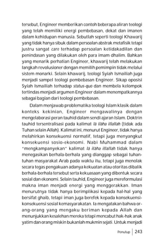 Penutup 243
tersebut, Engineer memberikan contoh beberapa aliran teologi
yang telah memiliki energi pembebasan, dekat dan imanen
dalam kehidupan manusia. Sebutlah seperti teologi Khawarij
yang tidak hanya sibuk dalam persoalanabstrak metafisik tetapi
justru sangat care terhadap persoalan ketidakadilan dan
penindasan yang dilakukan oleh para imam dhalim. Bahkan
yang menarik perhatian Engineer, khawarij telah melakukan
langkah revolusioner dengan memilih pemimpin tidak melalui
sistem monarki. Selain khawarij, teologi Syiah Ismailiah juga
menjadi sampel teologi pembebasan Engineer. Sikap oposisi
Syiah Ismailiah terhadap status-quo dan membela kelompok
tertindas menjadi argumen Engineer dalam menempatkannya
sebagai bagian dari teologi pembebasan.
Dalam menjawab problematika teologi Islam klasik dalam
konteks kekinian, Engineer mengawalinya dengan
mengelaborasi peran tauhid dalam sendi ajaran Islam. Doktrin
tauhid tersentralisasi pada kalimat lâ ilâha illallah (tidak ada
Tuhan selainAllah).Kalimat ini, menurut Engineer,tidak hanya
melahirkan konsekuensi normatif, tetapi juga menyangkut
konsekuensi sosio-ekonomi. Nabi Muhammad dalam
“mengkampanyekan” kalimat lâ ilâha illallah tidak hanya
menegasikan berhala-berhala yang dianggap sebagai tuhan-
tuhan masyarakat Arab pada waktu itu, tetapi juga menolak
secara tegas pengakuan adanya kekuatan atau otoritas dibalik
berhala-berhala tersebut serta kekuasaan yang dibentuk secara
sosial dan ekonomi. Selain tauhid,Engineerjuga mereformulasi
makna iman menjadi energi yang menggerakkan. Iman
menurutnya tidak hanya berimplikasi kepada hal-hal yang
bersifat ghaib, tetapi iman juga berefek kepada konsekuensi-
konsekuensi sosial kemasyarakatan. Ia mengatakan bahwa or-
ang-orang yang mengaku beriman kepada Allah dan
menunjukkan kesalehan mereka tetapi mencabut hak-hak anak
yatimdanorang miskinbukanlahmukminsejati.Untuk menjadi
 