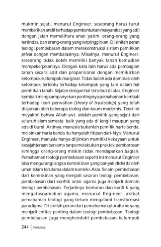 244 Penutup
mukmin sejati, menurut Engineer, seseorang harus turut
memberikanandilterhadappembentukanmasyarakat yang adil
dengan jalan memelihara anak yatim, orang-orang yang
tertindas, dan orang-orang yang terpinggirkan.Di sinilah peran
teologi pembebasan dalam merekonstruksi sistem pemilikan
privat dengan membatasinya. Misalnya, menurut Engineer,
seseorang tidak boleh memiliki banyak tanah kemudian
mempekerjakannya. Dengan kata lain harus ada pembagian
tanah secara adil dan proporsional dengan memikirkan
kelompok-kelompok marginal. Tidak boleh ada dominasi oleh
kelompok tertentu terhadap kelompok yang lain dalam hal
pemilikan tanah. Sejalan dengan hal tersebut di atas, Engineer
kembali mengkampanyekan pentingnya pemahaman kembali
terhadap teori perwalian (theory of trusteeship) yang telah
diajarkan oleh beberapa teolog dan kaum modernis. Teori ini
meyakini bahwa Allah swt. adalah pemilik yang sejati dari
seluruh alam semesta baik yang ada di langit maupun yang
ada di bumi. Artinya, manusia bukanlah pemilik harta benda,
melainkan harta benda itu hanyalah titipan dari-Nya. Menurut
Engineer, manusia hanya diijinkan memiliki kekayaan untuk
kesejahteraan bersama tanpa melakukan praktek pemborosan
sehingga orang-orang miskin tidak mendapatkan bagian.
Pemahaman teologi pembebasan seperti ini menurut Engineer
bisa mengurangi angka kemiskinan yang banyak diderita oleh
umat Islam terutama dalam konteks Asia. Selain pembebasan
dari kemiskinan yang menjadi sasaran teologi pembebasan,
pembebasan dari konflik antar agama juga menjadi domain
teologi pembebasan. Terjadinya benturan dan konflik yang
mengatasnamakan agama, menurut Engineer, akibat
pemahaman teologi yang belum mengalami transformasi
paradigma. Di sinilah peran dari pemahaman pluralisme yang
menjadi entitas penting dalam teologi pembebasan. Teologi
pembebasan juga menghendaki pembebasan kelompok
 