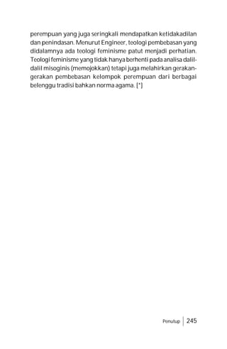 Penutup 245
perempuan yang juga seringkali mendapatkan ketidakadilan
dan penindasan. Menurut Engineer, teologi pembebasan yang
didalamnya ada teologi feminisme patut menjadi perhatian.
Teologifeminismeyang tidak hanyaberhenti padaanalisa dalil-
dalil misoginis (memojokkan) tetapi juga melahirkan gerakan-
gerakan pembebasan kelompok perempuan dari berbagai
belenggu tradisi bahkan norma agama. [*]
 
