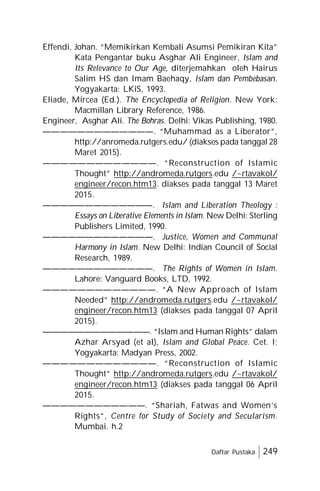 Daftar Pustaka 249
Effendi, Johan. “Memikirkan Kembali Asumsi Pemikiran Kita”
Kata Pengantar buku Asghar Ali Engineer, Islam and
Its Relevance to Our Age, diterjemahkan oleh Hairus
Salim HS dan Imam Baehaqy, Islam dan Pembebasan.
Yogyakarta: LKiS, 1993.
Eliade, Mircea (Ed.). The Encyclopedia of Religion. New York:
Macmillan Library Reference, 1986.
Engineer, Asghar Ali. The Bohras. Delhi: Vikas Publishing, 1980.
—————————————. “Muhammad as a Liberator”,
http://anromeda.rutgers.edu/ (diakses pada tanggal 28
Maret 2015).
—————————————. “Reconstruction of Islamic
Thought” http://andromeda.rutgers.edu /~rtavakol/
engineer/recon.htm13. diakses pada tanggal 13 Maret
2015.
—————————————. Islam and Liberation Theology :
Essays on Liberative Elements in Islam. New Delhi: Sterling
Publishers Limited, 1990.
—————————————. Justice, Women and Communal
Harmony in Islam. New Delhi: Indian Council of Social
Research, 1989.
—————————————. The Rights of Women in Islam.
Lahore: Vanguard Books, LTD, 1992.
—————————————. “A New Approach of Islam
Needed” http://andromeda.rutgers.edu /~rtavakol/
engineer/recon.htm13 (diakses pada tanggal 07 April
2015).
—————————————. “Islam and Human Rights” dalam
Azhar Arsyad (et al), Islam and Global Peace. Cet. I;
Yogyakarta: Madyan Press, 2002.
—————————————. “Reconstruction of Islamic
Thought” http://andromeda.rutgers.edu /~rtavakol/
engineer/recon.htm13 (diakses pada tanggal 06 April
2015.
————————————. “Shariah, Fatwas and Women’s
Rights”, Centre for Study of Society and Secularism.
Mumbai. h.2
 