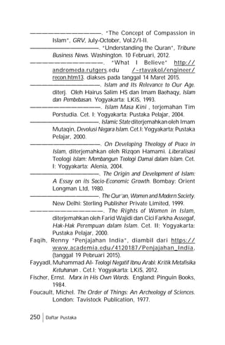 250 Daftar Pustaka
————————————. “The Concept of Compassion in
Islam”, GRV, July-October, Vol.2/I-II.
————————————. “Understanding the Quran”, Tribune
Business News. Washington. 10 Februari, 2012.
————————————. “What I Believe” http://
andromeda.rutgers.edu /~rtavakol/engineer/
recon.htm13. diakses pada tanggal 14 Maret 2015.
————————————. Islam and Its Relevance to Our Age.
diterj. Oleh Hairus Salim HS dan Imam Baehaqy, Islam
dan Pembebasan. Yogyakarta: LKiS, 1993.
————————————. Islam Masa Kini , terjemahan Tim
Porstudia. Cet. I; Yogyakarta: Pustaka Pelajar, 2004.
————————————. Islamic State diterjemahkan oleh Imam
Mutaqin, Devolusi NegaraIslam. Cet.I: Yogyakarta; Pustaka
Pelajar, 2000.
————————————. On Developing Theology of Peace in
Islam, diterjemahkan oleh Rizqon Hamami. Liberalisasi
Teologi Islam: Membangun Teologi Damai dalam Islam. Cet.
I; Yogyakarta: Alenia, 2004.
————————————. The Origin and Development of Islam:
A Essay on its Socio-Economic Growth. Bombay: Orient
Longman Ltd, 1980.
————————————. The Qur’an, Women and Modern Society.
New Delhi: Sterling Publisher Private Limited, 1999.
————————————. The Rights of Women in Islam,
diterjemahkan oleh Farid Wajidi dan Cici Farkha Assegaf,
Hak-Hak Perempuan dalam Islam. Cet. II; Yogyakarta:
Pustaka Pelajar, 2000.
Faqih, Renny “Penjajahan India”, diambil dari https://
www.academia.edu/4120187/Penjajahan_India,
(tanggal 19 Pebruari 2015).
Fayyadl, Muhammad Al- Teologi Negatif Ibnu Arabi: Kritik Metafisika
Ketuhanan . Cet.I; Yogyakarta: LKiS, 2012.
Fischer, Ernst. Marx in His Own Words. England: Pinguin Books,
1984.
Foucault, Michel. The Order of Things: An Archeology of Sciences.
London: Tavistock Publication, 1977.
 