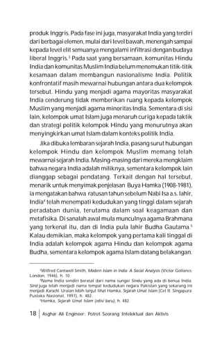 18 Asghar Ali Engineer: Potret Seorang Intelektual dan Aktivis
produk Inggris.Pada fase ini juga, masyarakat India yang terdiri
dari berbagaielemen, mulai darilevelbawah, menengahsampai
kepadalevel elit semuanya mengalami infiltrasidenganbudaya
liberal Inggris.3
Pada saat yang bersamaan, komunitas Hindu
Indiadan komunitas MuslimIndiabelummenemukantitik-titik
kesamaan dalam membangun nasionalisme India. Politik
konfrontatif masih mewarnai hubungan antara dua kelompok
tersebut. Hindu yang menjadi agama mayoritas masyarakat
India cenderung tidak memberikan ruang kepada kelompok
Muslim yang menjadi agama minoritas India. Sementara di sisi
lain, kelompok umat Islam juga menaruh curiga kepada taktik
dan strategi politik kelompok Hindu yang menurutnya akan
menyingkirkan umat Islam dalam konteks politik India.
Jika dibukalembaransejarahIndia, pasang surut hubungan
kelompok Hindu dan kelompok Muslim memang telah
mewarnaisejarahIndia.Masing-masing darimereka mengklaim
bahwa negara India adalah miliknya, sementara kelompok lain
dianggap sebagai pendatang. Terkait dengan hal tersebut,
menarik untuk menyimak penjelasan Buya Hamka (1908-1981),
ia mengatakan bahwa ratusantahunsebelum NabiIsa a.s.lahir,
India4
telah menempati kedudukan yang tinggi dalam sejarah
peradaban dunia, terutama dalam soal keagamaan dan
metafisika. Di sanalah awal mula munculnya agama Brahmana
yang terkenal itu, dan di India pula lahir Budha Gautama.5
Kalau demikian, maka kelompok yang pertama kali tinggal di
India adalah kelompok agama Hindu dan kelompok agama
Budha, sementara kelompok agama Islam datang belakangan.
3
Wilfred Cantwell Smith, Modern Islam in India: A Social Analysis (Victor Gollancs:
London, 1946), h. 10
4
Nama India sendiri berasal dari nama sungai Sindu yang ada di benua India.
Sind juga telah menjadi nama tempat kedudukan negara Pakistan yang sekarang ini
menjadi Karachi. Uraian lebih lanjut lihat Hamka, Sejarah Umat Islam (Cet II: Singapura;
Pustaka Nasional, 1997), h. 482.
5
Hamka, Sejarah Umat Islam (edisi baru), h. 482.
 