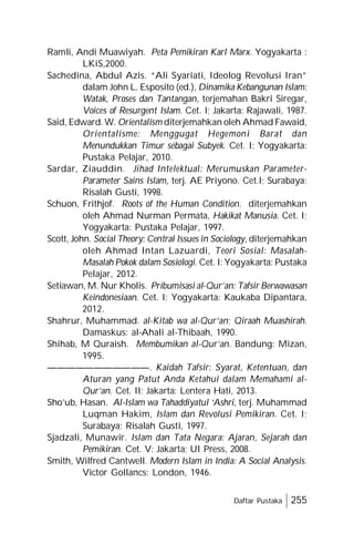 Daftar Pustaka 255
Ramli, Andi Muawiyah. Peta Pemikiran Karl Marx. Yogyakarta :
LKiS,2000.
Sachedina, Abdul Azis. “Ali Syariati, Ideolog Revolusi Iran”
dalam John L. Esposito (ed.), Dinamika Kebangunan Islam:
Watak, Proses dan Tantangan, terjemahan Bakri Siregar,
Voices of Resurgent Islam. Cet. I; Jakarta: Rajawali, 1987.
Said, Edward. W. Orientalism diterjemahkan oleh Ahmad Fawaid,
Orientalisme: Menggugat Hegemoni Barat dan
Menundukkan Timur sebagai Subyek. Cet. I; Yogyakarta:
Pustaka Pelajar, 2010.
Sardar, Ziauddin. Jihad Intelektual: Merumuskan Parameter-
Parameter Sains Islam, terj. AE Priyono. Cet.I; Surabaya:
Risalah Gusti, 1998.
Schuon, Frithjof. Roots of the Human Condition. diterjemahkan
oleh Ahmad Nurman Permata, Hakikat Manusia. Cet. I;
Yogyakarta: Pustaka Pelajar, 1997.
Scott, John. Social Theory: Central Issues in Sociology, diterjemahkan
oleh Ahmad Intan Lazuardi, Teori Sosial: Masalah-
Masalah Pokok dalam Sosiologi. Cet. I: Yogyakarta: Pustaka
Pelajar, 2012.
Setiawan, M. Nur Kholis. Pribumisasi al-Qur’an: Tafsir Berwawasan
Keindonesiaan. Cet. I; Yogyakarta: Kaukaba Dipantara,
2012.
Shahrur, Muhammad. al-Kitab wa al-Qur’an; Qiraah Muashirah.
Damaskus: al-Ahali al-Thibaah, 1990.
Shihab, M Quraish. Membumikan al-Qur’an. Bandung: Mizan,
1995.
———————————. Kaidah Tafsir: Syarat, Ketentuan, dan
Aturan yang Patut Anda Ketahui dalam Memahami al-
Qur’an. Cet. II; Jakarta: Lentera Hati, 2013.
Sho’ub, Hasan. Al-Islam wa Tahaddiyatul ‘Ashri, terj. Muhammad
Luqman Hakim, Islam dan Revolusi Pemikiran. Cet. I;
Surabaya: Risalah Gusti, 1997.
Sjadzali, Munawir. Islam dan Tata Negara: Ajaran, Sejarah dan
Pemikiran. Cet. V: Jakarta; UI Press, 2008.
Smith, Wilfred Cantwell. Modern Islam in India: A Social Analysis.
Victor Gollancs: London, 1946.
 