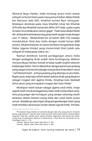 Asghar Ali Engineer: Potret Seorang Intelektual dan Aktivis 19
Menurut Buya Hamka, India memang secara resmi masuk
wilayah teritorial Islam pada masa pemerintahan Abdul Malik
bin Marwan (646-705), khalifah kelima Bani Umayyah.
Meskipun demikian pada masa Khalifah Umar bin Khattab
(579-644) dan Khalifah Usman bin Affan (577-656), usaha-usaha
tersebut terusdilakukannamun gagal.6
PadamasaAbdulMalik
lah,dibawahkomandoperang yang masihsangat mudadengan
usia 17 tahun, Muhammad bin al-Qasim (695-715) mampu
menaklukkan Sind atau India dengan modal hanya 6000
tentara. Muhammad bin al-Qasim berhasil mengalahkan Raja
Dahar (agama Hindu) yang memerintah Sind (salah satu
wilayah di India) pada waktu itu.7
Namun demikian, kontak perdagangan antara India
dengan pedagang Arab sudah lama berlangsung. Bahkan
menurut Buya Hamka, kontak tersebut sudah terjalin sebelum
kedatanganIslam.Halinidibuktikandengan penemuanpedang
yang sangat terkenal di kalangan masyarakat Arab diberi nama
“saif Muhammad”, artinya pedang yang ditempa secara India.
Begitu pula, beberapa istilah dalam bahasa Arab yang diyakini
sebagai resapan dari agama Hindu, misalnya kata handasah
(ilmu ukur) yang merupakan resapan dari kata Hindu.8
Meskipun Islam bukan sebagai agama awal India, tetapi
sejarah telahmerekambagaimana Islamtelah menorehkan tinta-
tinta perjuangan dan kemajuan yang sampai sekarang masih
berbekas dalam memori orang India dan umat Islam secara
umum. Setidaknya adaempat tahap pengembanganIslamyang
telah memberi aksentuasi sendiri dalam sejarah India. Pertama,
6
Pernyataan Buya Hamka ini berbeda dengan data lain yang penulis temukan
bahwa sejak abad ke-1 Hijriah, Islam telah masuk ke India ketika Umar memerintahkan
ekspedisi. Pada 643, setelah Umar wafat kemudian digantikan oleh Usman bin Affan,
orang Arab menaklukkan Makran di Baluchistan. Lihat Nina M. Armando (et al),
Ensiklopedi Islam, h. 178.
7
Hamka, Sejarah Umat Islam (edisi baru), h. 483.
8
Hamka, Sejarah Umat Islam (edisi baru), h. 482.
 