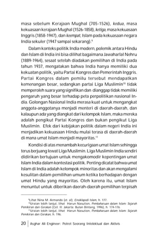 20 Asghar Ali Engineer: Potret Seorang Intelektual dan Aktivis
masa sebelum Kerajaan Mughal (705-1526), kedua, masa
kekuasaan kerajaan Mughal (1526-1858), ketiga, masakekuasaan
Inggris (1858-1947), dan keempat, Islam pada kekuasaan negara
India sekuler (1947 sampai sekarang).9
Dalam konteks politik India modern, polemik antara Hindu
dan Islam di India ini bisa dilihat bagaimana Jawaharlal Nehru
(1889-1964), sesaat setelah diadakan pemilihan di India pada
tahun 1937, mengatakan bahwa India hanya memiliki dua
kekuatan politik, yaitu Partai Kongres dan Pemerintah Inggris.
Partai Kongres dalam pemilu tersebut mendapatkan
kemenangan besar, sedangkan partai Liga Muslimin10
tidak
memperolehsuarayang signifikandan dianggaptidak memiliki
pengaruh yang besar terhadap peta perpolitikan nasional In-
dia. Golongan Nasional India merasa kuat untuk mengangkat
anggota-anggotanya menjadi menteri di daerah-daerah, dan
kalaupunadayang diangkat darikelompok Islam,makamereka
adalah pengikut Partai Kongres dan bukan pengikut Liga
Muslimin. Efek dari kebijakan politik dalam negeri India ini
menjadikan kekuasaan Hindu mulai terasa di daerah-daerah
di mana umat Islam menjadi mayoritas.11
Kondisi diatas menambah kecurigaan umat Islam sehingga
terus berjuang lewat LigaMuslimin.Liga Muslimin Indiasendiri
didirikan bertujuan untuk mengakomodir kepentingan umat
IslamIndiadalamkontestasipolitik.Penting dicatat bahwaumat
Islam di India adalah kelompok minoritas dan akan mengalami
kesulitan dalam pemilihan umum ketika berhadapan dengan
umat Hindu yang mayoritas. Oleh karena itu, umat Islam
menuntut untuk diberikan daerah-daerah pemilihan terpisah
9
Lihat Nina M. Armando (et. al), Ensiklopedi Islam, h. 177.
10
Uraian lebih lanjut, lihat Harun Nasution, Pembaharuan dalam Islam: Sejarah
Pemikiran dan Gerakan (Cet. II; Jakarta: Bulan Bintang, 1996), h. 174-176.
11
Uraian lebih lanjut, lihat Harun Nasution, Pembaharuan dalam Islam: Sejarah
Pemikiran dan Gerakan, h. 196.
 