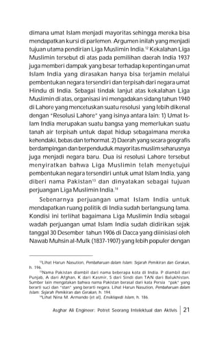 Asghar Ali Engineer: Potret Seorang Intelektual dan Aktivis 21
dimana umat Islam menjadi mayoritas sehingga mereka bisa
mendapatkan kursi di parlemen. Argumen inilah yang menjadi
tujuan utama pendirian Liga Muslimin India.12
Kekalahan Liga
Muslimin tersebut di atas pada pemilihan daerah India 1937
juga memberi dampak yang besar terhadap kepentingan umat
Islam India yang dirasakan hanya bisa terjamin melalui
pembentukan negara tersendiri dan terpisah dari negara umat
Hindu di India. Sebagai tindak lanjut atas kekalahan Liga
Muslimin di atas, organisasi ini mengadakan sidang tahun 1940
di Lahore yang mencetuskan suatu resolusi yang lebih dikenal
dengan “Resolusi Lahore” yang isinya antara lain: 1) Umat Is-
lam India merupakan suatu bangsa yang memerlukan suatu
tanah air terpisah untuk dapat hidup sebagaimana mereka
kehendaki,bebasdanterhormat.2)Daerahyang secarageografis
berdampingan danberpenduduk mayoritasmuslimseharusnya
juga menjadi negara baru. Dua isi resolusi Lahore tersebut
menyiratkan bahwa Liga Muslimin telah menyetujui
pembentukan negara tersendiri untuk umat Islam India, yang
diberi nama Pakistan13
dan dinyatakan sebagai tujuan
perjuangan Liga Muslimin India.14
Sebenarnya perjuangan umat Islam India untuk
mendapatkan ruang politik di India sudah berlangsung lama.
Kondisi ini terlihat bagaimana Liga Muslimin India sebagai
wadah perjuangan umat Islam India sudah didirikan sejak
tanggal 30 Desember tahun 1906 di Dacca yang diinisiasi oleh
Nawab Muhsin al-Mulk (1837-1907)yang lebih populer dengan
12
Lihat Harun Nasution, Pembaharuan dalam Islam: Sejarah Pemikiran dan Gerakan,
h. 196.
13
Nama Pakistan diambil dari nama beberapa kota di India. P diambil dari
Punjab, A dari Afghan, K dari Kasmir, S dari Sindi dan TAN dari Balukhistan.
Sumber lain mengatakan bahwa nama Pakistan berasal dari kata Persia “pak” yang
berarti suci dan “stan” yang berarti negara. Lihat Harun Nasution, Pembaharuan dalam
Islam: Sejarah Pemikiran dan Gerakan, h. 194.
14
Lihat Nina M. Armando (et al), Ensiklopedi Islam, h. 186.
 