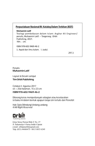 Penulis:
MuhaeminLatif
Layout & Desain sampul
TimOrbitPublishing
Cetakan I: Agustus 2017
vii + 256 halaman, 15 x 23 cm
ISBN978-602-9469-46-2
Dilarang keras memperbanyak sebagian atau keseluruhan
isi buku ini dalam bentuk apapun tanpa izin tertulis dari Penerbit
Hak Cipta Dilindungi Undang-undang
@All Right Reserved
Griya Serua Permai Blok E No. 27
Jl. Sukamulya 4 Serua Indah Ciputat
e-mail: orbitpenerbit@gmail.com
Telp. (021) 44686475 - 0813 8853 6249
Perpustakaan Nasional RI: Katalog Dalam Terbitan (KDT)
Muhaemin Latif  
Teologi pembebasan dalam Islam: Asghar Ali Engineer/
penulis, Muhaemin Latif. -- Tangerang : Orbit
Publishing, 2017.
hlm. ; cm.
ISBN 978-602-9469-46-2 
1. Aqaid dan ilmu kalam.   I. Judul. 
297.3
 
