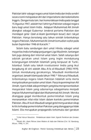 Asghar Ali Engineer: Potret Seorang Intelektual dan Aktivis 23
Pakistan lahir sebagai negara umat IslamIndiadanIndiasendiri
secararesmimelepaskandiridariimperialisme dankolonialisme
Inggris. Dengankata lain, hari kemerdekaanIndia pada tanggal
15 Agustus 1947, adalah hari lahirnya Pakistan sebagai negara
baru bagi umat Islam India. Adapun Muhammad Ali Jinnah
diangkat sebagai Gubernur Jenderal pertama Pakistan dan
mendapat gelar Qaid al-Azam (pemimpin besar) dari rakyat
Pakistan. Hanya berselang satu tahun setelah terbentuknya
negara Pakistan, Muhammad Ali Jinnah kemudian wafat pada
bulan September 1948 di Karachi.17
Selain batu sandungan dari umat Hindu sebagai umat
mayoritasIndiaterhadapperjuanganLiga Muslimin,tantangan
lain juga datang dari internal umat Islam. Salah satunya dari
adalah gerakan umat Islam yang ingin mendukung
kelangsungan khilafah Islamiah yang berpusat di Turki,
Istanbul. Salah satu tokoh revolusioner India yang ikut
bergabung di sini adalah Abu A’la al-Maududi (1903-1979).
Untuk mendukung gerakannya, Maududi membentuk
organisasi Jamaah Islami pada tahun 1940.18
Menurut Maududi,
terbentuknya negara Islam Pakistan tidaklah serta merta
menyelesaikan persoalan umat Islam. Pasca kepemimpinan Ali
Jinnah, nyaristidak adapemimpinyang bisa merepresentasikan
masyarakat Islam yang sebenarnya sebagaimana menjadi
impian Muhammad Iqbal dan Muhammad Ali Jinnah. Mereka
dianggap gagal membentuk pemerintahan Islam yang
menanamkan nilai-nilai Islam dalam konteks pemerintahan
Pakistan.AbuA’laal-Maududi sangat getolmenyuarakansikap
kritis terhadap pemerintahan Pakistan yang dianggapnya tidak
Islami. Dia merupakan propagandis terkemuka dari gerakan
17
Lihat Harun Nasution, Pembaharuan dalam Islam: Sejarah Pemikiran dan Gerakan,
h. 199
18
Mukti Ali, Alam Pikiran Islam Modern di India dan Pakistan (Cet. IV; Bandung:
Mizan, 1998), h. 241.
 