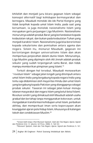 24 Asghar Ali Engineer: Potret Seorang Intelektual dan Aktivis
khilafah dan menjadi juru bicara gagasan Islam sebagai
konsepsi alternatif bagi kehidupan bermasyarakat dan
bernegara. Maududi menolak ide-ide Partai Kongres yang
tidak berpihak kepada umat Islam India, pada saat yang
bersamaan, ia juga menolak nasionalisme Islam yang
merupakan garis perjuangan Liga Muslimin. Nasionalisme
menurutnya adalah produk Barat yang berlandaskan kepada
kedaulatan rakyat, dan bukan pada kedaulatan Tuhan yang
menjadi karakter Islam. Nasionalisme juga bisa berorientasi
kepada sekularisme dan pemisahan antara agama dan
negara. Selain itu, menurut Maududi, gagasan ini
bertentangan dengan universalisme Islam dan akan
memperluas perpecahan dalam dunia Islam. Menurutnya,
Liga Muslim yang dipimpin oleh Ali Jinnah adalah produk
sekuler yang sudah terpengaruh sama Barat, dan tidak
mampu memberikan pimpinan yang Islami.19
Terkait dengan hal tersebut, Maududi menawarkan
“revolusi Islam” sebagai jalan tengah yang ditempuh antara
umat Islam India yang bergabung kepada negara India yang
tentu saja didominasi oleh mayoritas Hindu dan umat Islam
yang bergabung kepada Pakistan yang dianggapnya sebagai
produk sekuler. Tawaran ini sebagai jalan keluar menuju
tatanan masyarakat dan negara Islam yang betul-betul Islami.
Revolusi sendiri yang dimaksud oleh Maududi adalah usaha
gradual dan bertahap tanpa menggunakan kekerasan, untuk
mengadakan transformasi kehidupan umat Islam, perbaikan
akhlaq, dan memperkuat iman serta kepercayaan akan
keunggulan ajaran pola hidup Islam, khususnya di kalangan
tokoh dan cendekiawan Muslim.20
19
Uraian lebih lanjut, lihat Munawir Sjadzali, Islam dan Tata Negara: Ajaran, Sejarah
dan Pemikiran (Cet. V; Jakarta: UI Press, 2008), h. 160-161.
20
Munawir Sjadzali, Islam dan Tata Negara: Ajaran, Sejarah dan Pemikiran, h. 161.
 