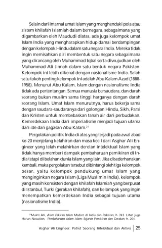 Asghar Ali Engineer: Potret Seorang Intelektual dan Aktivis 25
Selaindariinternalumat Islamyang menghendaki pola atau
sistem khilafah Islamiah dalam bernegara, sebagaimana yang
digambarkan oleh Maududi diatas, ada juga kelompok umat
Islam India yang mengharapkan hidup damai berdampingan
dengankelompok Hindudalamsatunegara India.Merekatidak
ingin memisahkan diri membentuk satu negara sebagaimana
yang dirancang oleh Muhammad Iqbal serta diwujudkan oleh
Muhammad Ali Jinnah dalam satu bentuk negara Pakistan.
Kelompok ini lebih dikenal dengan nasionalisme India. Salah
satutokohpenting kelompok iniadalah AbuKalam Azad (1888-
1958). Menurut Abu Kalam, Islam dengan nasionalisme India
tidak ada pertentangan. Semua manusia bersaudara, dan darah
seorang bukan muslim sama tinggi harganya dengan darah
seorang Islam. Umat Islam menurutnya, harus bekerja sama
dengan saudara-saudaranya dari golongan Hindu, Sikh, Parsi
dan Kristen untuk membebaskan tanah air dari perbudakan.
Kemerdekaan India dari imperialisme menjadi tujuan utama
dari ide dan gagasan Abu Kalam.21
Pergolakan politik India di atas yang terjadipada awal abad
ke-20 menjelang kelahiran dan masa kecil dari Asghar Ali En-
gineer yang telah melahirkan deretan intelektual Islam yang
tidak hanya memberi dampak pembaharuan pemikiran di In-
diatetapi di belahan dunia Islam yang lain. Jikadisederhanakan
kembali,makapergolakantersebutdibintangiolehtigakelompok
besar, yaitu kelompok pendukung umat Islam yang
menginginkan negara Islam (Liga Muslimin India), kelompok
yang masih konsisten dengan khilafah Islamiah yang berpusat
di Istanbul, Turki (gerakan khilafah), dan kelompok yang ingin
menempatkan kemerdekaan India sebagai tujuan utama
(nasionalisme India).
21
Mukti Ali, Alam Pikiran Islam Modern di India dan Pakistan, h. 243. Lihat juga
Harun Nasution, Pembaharuan dalam Islam: Sejarah Pemikiran dan Gerakan, h. 204.
 