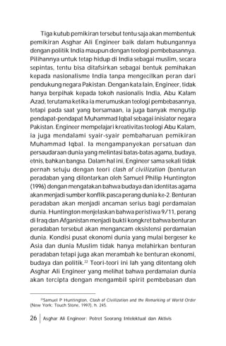 26 Asghar Ali Engineer: Potret Seorang Intelektual dan Aktivis
Tiga kutub pemikiran tersebut tentu saja akan membentuk
pemikiran Asghar Ali Engineer baik dalam hubungannya
dengan politik India maupun dengan teologi pembebasannya.
Pilihannya untuk tetap hidup di India sebagai muslim, secara
sepintas, tentu bisa ditafsirkan sebagai bentuk pemihakan
kepada nasionalisme India tanpa mengecilkan peran dari
pendukung negara Pakistan. Dengan kata lain, Engineer, tidak
hanya berpihak kepada tokoh nasionalis India, Abu Kalam
Azad, terutama ketika ia merumuskan teologi pembebasannya,
tetapi pada saat yang bersamaan, ia juga banyak mengutip
pendapat-pendapat Muhammad Iqbal sebagai inisiator negara
Pakistan. Engineer mempelajari kreativitas teologi Abu Kalam,
ia juga mendalami syair-syair pembaharuan pemikiran
Muhammad Iqbal. Ia mengampanyekan persatuan dan
persaudaraan dunia yang melintasi batas-batas agama, budaya,
etnis, bahkan bangsa. Dalam hal ini, Engineer sama sekali tidak
pernah setuju dengan teori clash of civilization (benturan
peradaban yang dilontarkan oleh Samuel Philip Huntington
(1996) dengan mengatakan bahwa budaya dan identitas agama
akanmenjadisumber konflik pascaperang dunia ke-2. Benturan
peradaban akan menjadi ancaman serius bagi perdamaian
dunia. Huntington menjelaskan bahwa peristiwa 9/11, perang
di Iraq dan Afganistan menjadi bukti kongkret bahwa benturan
peradaban tersebut akan mengancam eksistensi perdamaian
dunia. Kondisi pusat ekonomi dunia yang mulai bergeser ke
Asia dan dunia Muslim tidak hanya melahirkan benturan
peradaban tetapi juga akan merambah ke benturan ekonomi,
budaya dan politik.22
Teori-teori ini lah yang ditentang oleh
Asghar Ali Engineer yang melihat bahwa perdamaian dunia
akan tercipta dengan mengambil spirit pembebasan dan
22
Samuel P Huntington, Clash of Civilization and the Remarking of World Order
(New York: Touch Stone, 1997), h. 245.
 