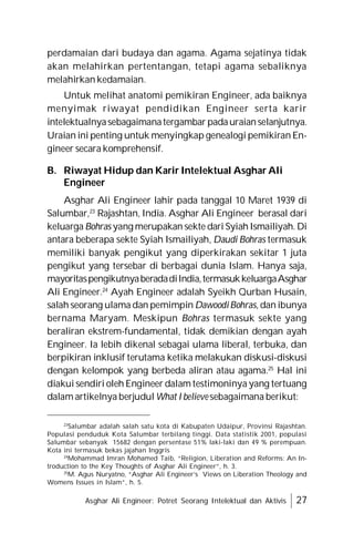 Asghar Ali Engineer: Potret Seorang Intelektual dan Aktivis 27
perdamaian dari budaya dan agama. Agama sejatinya tidak
akan melahirkan pertentangan, tetapi agama sebaliknya
melahirkan kedamaian.
Untuk melihat anatomi pemikiran Engineer, ada baiknya
menyimak riwayat pendidikan Engineer serta karir
intelektualnyasebagaimanatergambar padauraianselanjutnya.
Uraian ini penting untuk menyingkap genealogi pemikiran En-
gineer secara komprehensif.
B. Riwayat Hidup dan Karir Intelektual Asghar Ali
Engineer
Asghar Ali Engineer lahir pada tanggal 10 Maret 1939 di
Salumbar,23
Rajashtan, India. Asghar Ali Engineer berasal dari
keluarga Bohras yang merupakan sekte dari Syiah Ismailiyah. Di
antara beberapa sekte Syiah Ismailiyah, Daudi Bohras termasuk
memiliki banyak pengikut yang diperkirakan sekitar 1 juta
pengikut yang tersebar di berbagai dunia Islam. Hanya saja,
mayoritaspengikutnyaberadadiIndia,termasukkeluargaAsghar
Ali Engineer.24
Ayah Engineer adalah Syeikh Qurban Husain,
salah seorang ulama dan pemimpin DawoodiBohras, dan ibunya
bernama Maryam. Meskipun Bohras termasuk sekte yang
beraliran ekstrem-fundamental, tidak demikian dengan ayah
Engineer. Ia lebih dikenal sebagai ulama liberal, terbuka, dan
berpikiran inklusif terutama ketika melakukan diskusi-diskusi
dengan kelompok yang berbeda aliran atau agama.25
Hal ini
diakui sendiri oleh Engineer dalam testimoninya yang tertuang
dalam artikelnya berjudul What I believe sebagaimana berikut:
23
Salumbar adalah salah satu kota di Kabupaten Udaipur, Provinsi Rajashtan.
Populasi penduduk Kota Salumbar terbilang tinggi. Data statistik 2001, populasi
Salumbar sebanyak 15682 dengan persentase 51% laki-laki dan 49 % perempuan.
Kota ini termasuk bekas jajahan Inggris
24
Mohammad Imran Mohamed Taib, “Religion, Liberation and Reforms: An In-
troduction to the Key Thoughts of Asghar Ali Engineer”, h. 3.
25
M. Agus Nuryatno, “Asghar Ali Engineer’s Views on Liberation Theology and
Womens Issues in Islam”, h. 5.
 