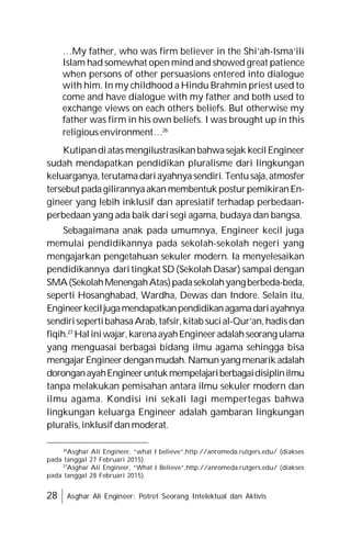 28 Asghar Ali Engineer: Potret Seorang Intelektual dan Aktivis
…My father, who was firm believer in the Shi’ah-Isma’ili
Islam had somewhat open mind and showed great patience
when persons of other persuasions entered into dialogue
with him. In my childhood a Hindu Brahmin priest used to
come and have dialogue with my father and both used to
exchange views on each others beliefs. But otherwise my
father was firm in his own beliefs. I was brought up in this
religious environment…26
Kutipandiatas mengilustrasikanbahwasejak kecilEngineer
sudah mendapatkan pendidikan pluralisme dari lingkungan
keluarganya,terutamadariayahnyasendiri.Tentusaja,atmosfer
tersebut padagilirannyaakan membentuk posturpemikiranEn-
gineer yang lebih inklusif dan apresiatif terhadap perbedaan-
perbedaan yang ada baik dari segi agama, budaya dan bangsa.
Sebagaimana anak pada umumnya, Engineer kecil juga
memulai pendidikannya pada sekolah-sekolah negeri yang
mengajarkan pengetahuan sekuler modern. Ia menyelesaikan
pendidikannya dari tingkat SD (Sekolah Dasar) sampai dengan
SMA(SekolahMenengahAtas)padasekolahyangberbeda-beda,
seperti Hosanghabad, Wardha, Dewas dan Indore. Selain itu,
Engineerkeciljugamendapatkanpendidikanagamadariayahnya
sendirisepertibahasaArab,tafsir,kitab sucial-Qur’an,hadisdan
fiqih.27
Haliniwajar,karenaayahEngineeradalahseorang ulama
yang menguasai berbagai bidang ilmu agama sehingga bisa
mengajarEngineerdenganmudah.Namunyang menarik adalah
doronganayahEngineeruntukmempelajariberbagaidisiplinilmu
tanpa melakukan pemisahan antara ilmu sekuler modern dan
ilmu agama. Kondisi ini sekali lagi mempertegas bahwa
lingkungan keluarga Engineer adalah gambaran lingkungan
pluralis,inklusifdanmoderat.
26
Asghar Ali Engineer, “what I believe”,http://anromeda.rutgers.edu/ (diakses
pada tanggal 27 Februari 2015).
27
Asghar Ali Engineer, “What I Believe”,http://anromeda.rutgers.edu/ (diakses
pada tanggal 28 Februari 2015).
 
