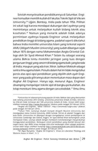 Asghar Ali Engineer: Potret Seorang Intelektual dan Aktivis 29
Setelah menyelesaikan pendidikannya di Salumbar, Engi-
neerkemudianmemilihkuliahdiFakultasTeknikSipildiVikram
University,28
Ujjain, Bombay, India pada tahun 1956. Pilihan
ini sekali lagi karena mendapat dukungan dari ayahnya yang
memintanya untuk melanjutkan kuliah bidang teknik atau
kesehatan.29
Namun yang menarik adalah tidak adanya
permintaan ayahnya kepada Engineer untuk melanjutkan
pendidikan tinggi di bidang agama, padahal seperti diketahui
bahwa India memiliki universitas Islam yang terkenal seperti
AMU (Aligarh Muslim University) yang sudah dibangun sejak
tahun 1875 dengan nama Mohammedan Anglo-Oriental Col-
lege oleh Sir Syed Ahmed Khan.30
Selain itu sebagai seorang
ulama Bohras tentu memiliki jaringan yang luas dengan
perguruantinggiyangconcern dibidang agamabaik yang berada
di India, maupun yang ada Iran, Mesir, bahkan Mekkah sebagai
sentra ilmuagamaIslam.Penulisdalamhalini tidak mengetahui
persis atas opsi-opsi pendidikan yang dipilih oleh ayah Engi-
neer yang pada gilirannya akan menentukan masa depan dari
Asghar Ali Engineer. Hanya saja, menurut Agus, Engineer
disamping mempelajari teknik sipil di bangku perkuliahan, dia
tetap menekuni ilmu agama dengan cara otodidak.31
Ilmu-ilmu
28
Universitas ini sebenarnya kurang populer di India. Bahkan data yang dikeluarkan
web ranking universitas 2015 tentang universitas-universitas terbaik di India, Universi-
tas Vikram tidak termasuk dari 500 universitas terbaik di India. Uraian lebih lanjut,
silahkan kunjungi http://www.4icu.org/in/ (diakses pada tanggal 28 Februari 2015).
29
Asghar Ali Engineer, “What I Believe”, http://anromeda.rutgers.edu/ (diakses
pada tanggal 28 Februari 2015).
30
Tahun 1920, namanya diubah menjadi Aligarh Muslim University dan
mendapatkan status Central University. AMU terletak 130 km di sebelah Tenggara dari
kota Delhi. Universitas ini dibangun dengan mengadaptasi sistem pembelajaran di
Universitas Cambridge dan Oxford, Inggris. Sir Syed Ahmed Khan berkeinginan untuk
memajukan India, caranya adalah dengan membasmi keterbelakangan masyarakatnya
menggunakan pendidikan. Walaupun sistem pendidikan yang diambil berasal dari
negara barat, tapi AMU tetap menjaga nilai-nilai kandungan islam sebagai pedoman.
Uraian lebih lanjut silahkan kunjungi http://www.berkuliah.com/2014/06/20-uni-
versitas-terfavorit (diakses pada tanggal 28 Februari 2015).
31
M. Agus Nuryatno, “Asghar Ali Engineer’s Views on Liberation Theology and
Womens Issues in Islam”, h. 5.
 