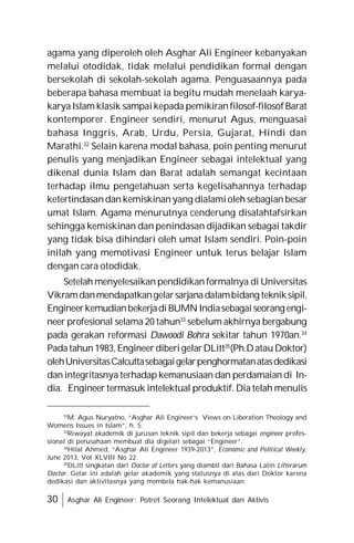 30 Asghar Ali Engineer: Potret Seorang Intelektual dan Aktivis
agama yang diperoleh oleh Asghar Ali Engineer kebanyakan
melalui otodidak, tidak melalui pendidikan formal dengan
bersekolah di sekolah-sekolah agama. Penguasaannya pada
beberapa bahasa membuat ia begitu mudah menelaah karya-
karyaIslam klasik sampaikepada pemikiranfilosof-filosofBarat
kontemporer. Engineer sendiri, menurut Agus, menguasai
bahasa Inggris, Arab, Urdu, Persia, Gujarat, Hindi dan
Marathi.32
Selain karena modal bahasa, poin penting menurut
penulis yang menjadikan Engineer sebagai intelektual yang
dikenal dunia Islam dan Barat adalah semangat kecintaan
terhadap ilmu pengetahuan serta kegelisahannya terhadap
ketertindasandan kemiskinanyang dialamioleh sebagian besar
umat Islam. Agama menurutnya cenderung disalahtafsirkan
sehingga kemiskinan dan penindasan dijadikan sebagai takdir
yang tidak bisa dihindari oleh umat Islam sendiri. Poin-poin
inilah yang memotivasi Engineer untuk terus belajar Islam
dengan cara otodidak.
Setelah menyelesaikan pendidikan formalnya di Universitas
Vikramdanmendapatkangelarsarjanadalambidang tekniksipil,
EngineerkemudianbekerjadiBUMNIndiasebagaiseorang engi-
neer profesional selama 20 tahun33
sebelum akhirnya bergabung
pada gerakan reformasi Dawoodi Bohra sekitar tahun 1970an.34
Padatahun1983,Engineer diberigelarDLitt35
(Ph.DatauDoktor)
olehUniversitasCalcuttasebagaigelarpenghormatanatasdedikasi
dan integritasnya terhadap kemanusiaan dan perdamaian di In-
dia. Engineer termasuk intelektual produktif. Dia telah menulis
32
M. Agus Nuryatno, “Asghar Ali Engineer’s Views on Liberation Theology and
Womens Issues in Islam”, h. 5.
33
Riwayat akademik di jurusan teknik sipil dan bekerja sebagai engineer profes-
sional di perusahaan membuat dia digelari sebagai “Engineer”.
34
Hilal Ahmed, “Asghar Ali Engineer 1939-2013”, Economic and Political Weekly,
June 2013, Vol XLVIII No 22.
35
DLitt singkatan dari Doctor of Letters yang diambil dari Bahasa Latin Litterarum
Doctor. Gelar ini adalah gelar akademik yang statusnya di atas dari Doktor karena
dedikasi dan aktivitasnya yang membela hak-hak kemanusiaan.
 