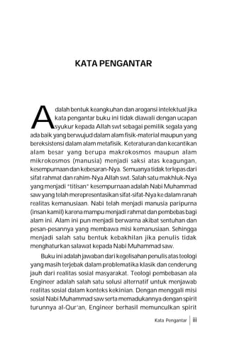 KATA PENGANTAR
Kata Pengantar iii
A
dalahbentuk keangkuhandan arogansiintelektualjika
kata pengantar buku ini tidak diawali dengan ucapan
syukur kepada Allah swt sebagai pemilik segala yang
adabaik yang berwujuddalamalamfisik-materialmaupunyang
bereksistensidalam alammetafisik. Keteraturandankecantikan
alam besar yang berupa makrokosmos maupun alam
mikrokosmos (manusia) menjadi saksi atas keagungan,
kesempurnaandankebesaran-Nya. Semuanyatidakterlepasdari
sifat rahmat dan rahim-Nya Allah swt. Salah satumakhluk-Nya
yang menjadi “titisan” kesempurnaanadalah Nabi Muhammad
sawyang telahmerepresentasikansifat-sifat-Nyakedalamranah
realitas kemanusiaan. Nabi telah menjadi manusia paripurna
(insankamil)karenamampumenjadirahmatdanpembebasbagi
alam ini. Alam ini pun menjadi berwarna akibat sentuhan dan
pesan-pesannya yang membawa misi kemanusiaan. Sehingga
menjadi salah satu bentuk kebakhilan jika penulis tidak
menghaturkan salawat kepada Nabi Muhammad saw.
Bukuiniadalahjawabandarikegelisahanpenulisatasteologi
yang masih terjebak dalam problematika klasik dan cenderung
jauh dari realitas sosial masyarakat. Teologi pembebasan ala
Engineer adalah salah satu solusi alternatif untuk menjawab
realitas sosial dalam konteks kekinian. Dengan menggali misi
sosialNabiMuhammadsawsertamemadukannya denganspirit
turunnya al-Qur’an, Engineer berhasil memunculkan spirit
 