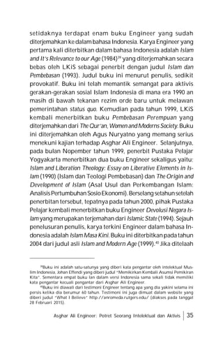 Asghar Ali Engineer: Potret Seorang Intelektual dan Aktivis 35
setidaknya terdapat enam buku Engineer yang sudah
diterjemahkan kedalambahasa Indonesia. Karya Engineeryang
pertama kali diterbitkan dalam bahasa Indonesia adalah Islam
and It’s Relevance to our Age (1984)39
yang diterjemahkan secara
bebas oleh LKiS sebagai penerbit dengan judul Islam dan
Pembebasan (1993). Judul buku ini menurut penulis, sedikit
provokatif. Buku ini telah memantik semangat para aktivis
gerakan-gerakan sosial Islam Indonesia di mana era 1990 an
masih di bawah tekanan rezim orde baru untuk melawan
pemerintahan status quo. Kemudian pada tahun 1999, LKiS
kembali menerbitkan buku Pembebasan Perempuan yang
diterjemahkandariThe Qur’an,Women andModerns Society.Buku
ini diterjemahkan oleh Agus Nuryatno yang memang serius
menekuni kajian terhadap Asghar Ali Engineer. Selanjutnya,
pada bulan Nopember tahun 1999, penerbit Pustaka Pelajar
Yogyakarta menerbitkan dua buku Engineer sekaligus yaitu;
Islam and Liberation Theology: Essay on Liberative Elements in Is-
lam (1990) (Islam dan Teologi Pembebasan) dan The Origin and
Development of Islam (Asal Usul dan Perkembangan Islam:
AnalisisPertumbuhanSosioEkonomi).Berselang setahunsetelah
penerbitan tersebut, tepatnya pada tahun 2000, pihak Pustaka
Pelajar kembali menerbitkan buku Engineer Devolusi Negara Is-
lam yang merupakan terjemahan dari Islamic State (1994).Sejauh
penelusuran penulis, karya terkini Engineer dalam bahasa In-
donesia adalah IslamMasa Kini. Buku ini diterbitkanpadatahun
2004 dari judul asli Islam and Modern Age (1999).40
Jika ditelaah
39
Buku ini adalah satu-satunya yang diberi kata pengantar oleh intelektual Mus-
lim Indonesia, Johan Effendi yang diberi judul “Memikirkan Kembali Asumsi Pemikiran
Kita”. Sementara empat buku lan dalam versi Indonesia sama sekali tidak memiliki
kata pengantar kecuali pengantar dari Asghar Ali Engineer.
40
Buku ini diawali dari testimoni Engineer tentang apa yang dia yakini selama ini
persis ketika dia berumur 60 tahun. Testimoni ini juga dimuat dalam website yang
diberi judul “What I Believe” http://anromeda.rutgers.edu/ (diakses pada tanggal
28 Februari 2015).
 