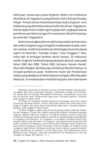 36 Asghar Ali Engineer: Potret Seorang Intelektual dan Aktivis
lebih jauh, semua buku-buku Engineer dalam versi Indonesia
diterbitkan di Yogyakarta yang dimotori oleh LKiS danPustaka
Pelajar. Penulis belum menemukan buku-buku Engineer versi
Indonesiayang diterbitkanolehpenerbit laindiluar Yogyakarta.
Penulisdalam halinitidak ingin terjebak oleh ungkapan bahwa
pemikiran-pemikiran progresif revolusioner Muslim biasanya
berawal dari Yogyakarta.
Selainmenuangkanpikiran-pikirannyadalam bentuk buku
dan artikel,Engineerjugaseringkali membawakan kuliah,semi-
nar-seminar,konferensi-konferensidiberbagaiuniversitasdunia
seperti di Amerika,41
Kanada, Eropa,42
Asia Tenggara,43
Aus-
tralia dan di berbagai belahan dunia lannya. Di Indonesia
sendiri,Engineertelahberkunjung sebanyak duakali,yaitupada
tahun 2002 dan 2008. Tahun 2002, bersama Hassan Hanafi,
Nurcholis Madjid, dan beberapa intelektual Muslim lainnya, ia
menjadi pembicara pada Konferensi Islam dan Perdamaian
Globalyang diadakandiIAIN(sebelummenjadiUIN)Alauddin
Makassar. Ia membawakan makalah berjudul Islam and Human
41
Beberapa universitas di Amerika di mana ia pernah menjadi visiting profes-
sor adalah New York, Universitas Columbia , Universitas Chicago, UCLA Califor-
nia, North West di Chicago, Philadelphia, Minnesota, and beberapa universitas
lain di Amerika. http://andromeda.rutgers.edu/~rtavakol/engineer/ (Diakses
pada tanggal 01 Maret 2015)
42
Di Eropa dia seringkali menjadi pembicara di berbagai universitas seperti
Universitas Sorbonne Prancis, Jerman, Universitas Oxford dan Universitas Cam-
bridge di Inggris, dan Swiss. http://andromeda.rutgers.edu/~rtavakol/engineer/
(Diakses pada tanggal 01 Maret 2015)
43
Di Asia Tenggara, negara yang sering dikunjungi adalah Indonesia, Malay-
sia dan Singapura. Hanya saja, negara yang paling simpatik terhadap kunjungan
Engineer adalah Indonesia. Engineer seringkali menjadi referensi bagi para
intelektual-intelektual muslim Indonesia. Kondisi ini berbeda dengan kunjungannya
ke Singapura dan Malaysia. Di Singapura, ia seringkali mendapat protes dari
pengikut Bohra yang bermukim di Singapura yang diperkirakan berjumlah 600
orang. Sementara di Malaysia, protes datang dari kelompok Sunni yang belum
siap menerima penganut Syiah seutuhnya, termasuk Asghar Ali Engineer yang
menganut Syiah Ismaili. Meskipun demikian, buku Engineer yang bertemakan
gender diterbitkan di Malaysia. Uraian lebih lanjut lihat Mohammad Imran
Mohamed Taib, “Religion, Liberation and Reforms: An Introduction to the Key
Thoughts of Asghar Ali Engineer”, h. 3.
 