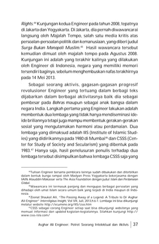 Asghar Ali Engineer: Potret Seorang Intelektual dan Aktivis 37
Rights.44
Kunjungan kedua Engineer pada tahun 2008, tepatnya
di Jakartadan Yogyakarta. Di Jakarta,dia pernah diwawancarai
langsung oleh Majalah Tempo, salah satu media kritis atas
persoalan-persoalanpolitik dankemanusiaan, yang diberi judul
Surga Bukan Monopoli Muslim.45
Hasil wawancara tersebut
kemudian dimuat oleh majalah tempo pada Agustus 2008.
Kunjungan ini adalah yang terakhir kalinya yang dilakukan
oleh Engineer di Indonesia, negara yang memiliki memori
tersendiribaginya, sebelummenghembuskannafas terakhirnya
pada 14 Mei 2013.
Sebagai seorang aktivis, gagasan-gagasan progresif
revolusioner Engineer yang tertuang dalam berbagi teks
dijabarkan dalam berbagai aktivitasnya baik dia sebagai
pembesar pada Bohras maupun sebagai anak bangsa dalam
negara India. Langkah pertama yang Engineer lakukan adalah
membentuk dualembaga yang tidak hanyamendiseminasi ide-
idebriliannya tetapi juga mampu membentuk gerakan-gerakan
sosial yang mengutamakan harmoni atau perdamaian. Dua
lembaga yang dimaksud adalah IIS (Institute of Islamic Stud-
ies) yang didirikannya pada 1980 di Mumbai46
dan CSSS (Cen-
ter for Study of Society and Secularism) yang dibentuk pada
1983.47
Hanya saja, hasil penelusuran penulis terhadap dua
lembaga tersebut disimpulkan bahwa lembaga CSSS saja yang
44
Tulisan Engineer bersama pembicara lainnya sudah dibukukan dan diterbitkan
dalam bentuk bunga rampai oleh Madyan Press Yogyakarta bekerjasama dengan
IAIN Alauddin Makassar serta The Asia Foundation dengan judul Islam dan Perdamaian
Global.
45
Wawancara ini termasuk panjang dan mengupas berbagai persoalan yang
dihadapi oleh umat Islam secara umum baik yang terjadi di India maupun di Indo-
nesia.
46
Zeenat Shaukat Ali, “The Passing Away of a Legend: A Tribute to Dr Asghar
Ali Engineer” Interreligious Insight, Vol VII, Juli, 2013,h.6-7. Lembaga ini bisa dikunjungi
melalui website http://ecumene.org/IIS/csss.htm
47
CSSS sebagai corong Engineer setiap saat bisa dikunjungi websitenya yang
memuat informasi dan updated kegiatan-kegiatannya. Silahkan kunjungi http://
www.csss-isla.com/
 