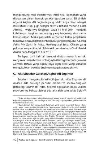 40 Asghar Ali Engineer: Potret Seorang Intelektual dan Aktivis
mengandung misi transformasi nilai-nilai keimanan yang
dijabarkan dalam bentuk gerakan-gerakan sosial. Di sinilah
urgensi Asghar Ali Engineer yang tidak hanya dicap sebagai
intelektual tetapi juga sebagai aktivis. Bahkan menurut Hilal
Ahmed, wafatnya Engineer pada 14 Mei 2014 menjadi
kehilangan bagi semua orang yang berjuang atas nama
kemanusiaan. Maka pantaslah kemudian kalau perjalanan
hidupnyadisusundalambentuk bukuyang diberijudulA Living
Faith: My Quest for Peace, Harmony and Social Change yang
peluncurannya dihadiri oleh wakil presiden India Shri Hamid
Ansari pada tanggal 20 Juli 2011.51
Terlepas dari hal-hal tersebut diatas, menarik untuk
menyimakuraianberikuttentangaktivitasEngineerpadagerakan
Dawoodi Bohras yang digelutinya sejak kecil yang semakin
mengukuhkan brandingEngineersebagai seorang aktivis.
C. Aktivitas dan Gerakan Asghar Ali Engineer
Sebelum mengeksplorasi lebih jauh aktivitas Engineer di
Bohras, ada baiknya penulis memotret secara singkat
genealogi Bohras di India. Seperti dijelaskan pada uraian
sebelumnya bahwa Bohras adalah salah satu sekte Syiah52
51
Buku ini diasumsikan sebagai buku yang sangat obyektif membedah otobiografi
Engineer yang dipotret dari berbagai sudut pandang. Sayang sekali, penulis belum
memiliki buku tersebut.
52
Syiah berasal dari bahasa Arab Syi’at Ali yang berarti kelompok dalam Islam,
selain sunni, yang memiliki banyak divisi. Secara umum divisi-divisi tersebut sepakat
bahwa tahta atau kepemimpinan pasca Nabi Muhammad saw harus dari keluarga
nabi (ahlul bait) baik secara politik maupun agama. Mereka mengingkari keberadaan
3 Khulafa Rasyidin (Abu Bakar, Umar, Usman) yang diyakininya telah merebut
kepemimpinan dari tangan Ali bin Abi Thalib. Ali sendiri dilambangkan sebagai
Imam pertama dalam sejarah Syiah yang telah melahirkan Imam-Imam selanjutnya
dan bergelar Amirul Mukminin. Hal itu berlaku pada tiga kelompok besar Syiah,
yaitu Syiah Itsna Asyriah (Syiah Imamiya), Syiah Ismailiyah, dan Syiah Zaidiyah.
Uraian lebih lanjut lihat Mircea Eliade (Ed.), Encyclopedia of Religion, h. 242. Data
statistik menunjukkan 10 sampai 15 persen populasi penduduk Muslim dunia berasal
dari kelompok Syiah yang tersebar di berbagai negara. Mayoritas penganut Syiah
berada di Iran, Iraq, Bahrain, dan Azerbaijan. Uraian lebih lanjut, lihat Christoper M
Blanchard, Islam: Sunnis and Shiites (CRS Report for Congress, 2010).
 