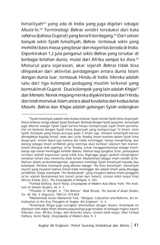 Asghar Ali Engineer: Potret Seorang Intelektual dan Aktivis 41
Ismailiyah53
yang ada di India yang juga digelari sebagai
Musta’lis.54
Terminologi Bohras sendiri tereduksi dari kata
vohorvu (bahasa Gujarat) yang berarti berdagang.55
Dari sekian
banyak sekte Syiah Ismailiyah, Bohras termasuk sekte yang
memiliki basis massa yang besar dan mayoritas berada di India.
Diperkirakan 1,2 juta penganut sekte Bohras yang tersebar di
berbagai belahan dunia, mulai dari Afrika sampai ke Asia.56
Menurut para sejarawan, akar sejarah Bohras tidak bisa
dilepaskan dari aktivitas perdagangan antara dunia Islam
dengan dunia luar, termasuk Hindu di India. Mereka adalah
satu dari tiga kelompok pedagang muslim terkenal yang
bermukim di Gujarat. Dua kelompok yang lain adalah Khojas57
danMemons.Nenek moyang merekadiyakiniberasaldariHindu
dan telahmemeluk Islam antara abad kesebelasdankedua belas
Masehi. Bohras dan Khojas adalah golongan Syiah sedangkan
53
Syiah Ismailiyah adalah sekte kedua terbesar Syiah setelah Syiah Istna Asyariyah.
Posisi terbesar ketiga adalah Syiah Zaidiyah. Berbeda dengan Syiah yang lain, Ismailiyah
juga dikenal sebagai Syiah tujuh karena hanya mempercayai tujuh Imam pertama.
Hal ini berbeda dengan Syiah Istna Asyariyah yang mempercayai 12 Imam, serta
Syiah Zaidiyah yang hanya percaya pada 5 Imam saja. Disebut Ismailiyah karena
dinisbahkan kepada Ismail, anak dari Ja’far Shadiq, Imam keenam dalam Syiah Istna
Asyariyah. Ismail dipercaya bahwa dia tidak meninggal, hanya menghilang, dan
datang sebagai Imam al-Mahdi yang nantinya akan kembali sebelum hari kiamat.
Ismail ditunjuk oleh ayahnya, Ja’far Shadiq, untuk menggantikannya sebagai Imam,
hanya saja Ismail meninggal terlebih dahulu. Namun bagi pengikut Ja’far, penunjukan
tersebut adalah keputusan yang tidak bisa diganggu gugat apakah mengingkari
kematian Ismail atau menerima anak Ismail, Muhammad sebagai imam setelah Ja’far.
Namun dalam perkembangannya, sejarawan membagi Syiah Ismailiyah kepada dua
kelompok. Pertama, kelompok yang dikenal sebagai “the Pure Ismailiyah” (Ismailiyah
murni) yang meyakini bahwa Ismail tidak meninggal, dia adalah Imam yang ditunggu
(al-Mahdi). Kedua, kelompok “the Mubarakiah” yang meyakini bahwa imam pengganti
Ja’far adalah Muhammad bin Ismail (anak dari Ismail). Uraian lebih lanjut lihat
Mircea Eliade (Ed.), The Encyclopedia of Religion, h. 455.
54
Farhad Daftary, Azim Nanji, Encyclopedia of Modern Asia (New York: The Insti-
tute of Ismaili Studies, tt), h. 1.
55
Theodor V. Wright, Jr, “The Bohras”, Book Review. The Journal of Asian Studies,
Vo. 40. No. 4 (Agustus, 1981),h. 819-820.
56
Mohammad Imran Mohamed Taib, “Religion, Liberation and Reforms: An In-
troduction to the Key Thoughts of Asghar Ali Engineer”, h. 4.
57
Kelompok Khojas juga seringkali diistilahkan dengan Nizaris. Kelompok ini
dipimpin oleh Agha Khan dimana populasinya juga tersebar di berbagai negara seperti
Pakistan, Iran, Afrika, Eropa, dan Amerika Utara. Uraian lebih lanjut, lihat Farhad
Daftary, Azim Nanji, Encyclopedia of Modern Asia, h. 2.
 