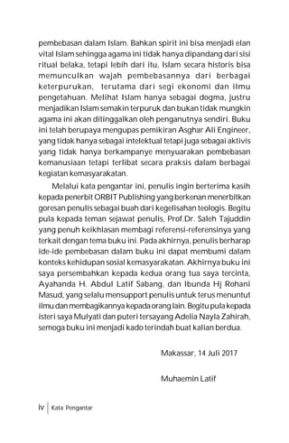 iv Kata Pengantar
pembebasan dalam Islam. Bahkan spirit ini bisa menjadi elan
vital Islam sehingga agama ini tidak hanya dipandang dari sisi
ritual belaka, tetapi lebih dari itu, Islam secara historis bisa
memunculkan wajah pembebasannya dari berbagai
keterpurukan, terutama dari segi ekonomi dan ilmu
pengetahuan. Melihat Islam hanya sebagai dogma, justru
menjadikan Islam semakin terpuruk dan bukan tidak mungkin
agama ini akan ditinggalkan oleh penganutnya sendiri. Buku
ini telah berupaya mengupas pemikiran Asghar Ali Engineer,
yang tidak hanya sebagai intelektual tetapi juga sebagai aktivis
yang tidak hanya berkampanye menyuarakan pembebasan
kemanusiaan tetapi terlibat secara praksis dalam berbagai
kegiatan kemasyarakatan.
Melalui kata pengantar ini, penulis ingin berterima kasih
kepada penerbit ORBIT Publishing yang berkenan menerbitkan
goresan penulis sebagai buah dari kegelisahan teologis. Begitu
pula kepada teman sejawat penulis, Prof.Dr. Saleh Tajuddin
yang penuh keikhlasan membagi referensi-referensinya yang
terkait dengan tema buku ini. Pada akhirnya, penulis berharap
ide-ide pembebasan dalam buku ini dapat membumi dalam
konteks kehidupan sosial kemasyarakatan. Akhirnya buku ini
saya persembahkan kepada kedua orang tua saya tercinta,
Ayahanda H. Abdul Latif Sabang, dan Ibunda Hj Rohani
Masud, yang selalu mensupport penulis untuk terus menuntut
ilmudanmembagikannyakepadaoranglain.Begitupulakepada
isteri saya Mulyati dan puteri tersayang Adelia Nayla Zahirah,
semoga buku ini menjadi kado terindah buat kalian berdua.
Makassar, 14 Juli 2017
Muhaemin Latif
 