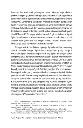 42 Asghar Ali Engineer: Potret Seorang Intelektual dan Aktivis
Memons berasal dari golongan sunni. Hanya saja, dalam
perkembangannya,Bohrasterbagikepadaduakelompokjuga,Bohras
Sunni dan Bohras Syiah di mana tidak ada hubungan sosial antara
keduanya. Sementara kelompok Memons konsisten pada aliran
Sunni.58
Selainitu,adajugapendapatlainyangmengatakanbahwa
asal-usul Bohras berasal dari Yaman yang melakukan imigrasi ke
IndiakarenaterjadiinstabilitaspolitikakibattekanandariTurkipada
abad16Masehi.59
PendapatinidiaminiolehEngineerbahwaimigrasi
SyiahIsmailiyahsecarabesar-besarandariYamankeIndiamembuat
banyak kalangan kelas menengah Hindu tertarik masuk Islam
khususnyapadakelompokSyiahIsmailiyah.60
Sebagai induk dari Bohras, tipologi Syiah Ismailiyah memang
relatif berbeda dengan Syiah Istna Asyariyah yang menjadi
kelompok Syiahterbesar sampaisekarang.SyiahIsmailiyahdekat
denganrevolusidangerakan-gerakanoposisi. Sejarahtelahmerekam
bahwa kemunculannya terkait dengan revolusi Afrika Utara
kemudian berhasil menempatkan imamnya menjadi khalifah di
Mesir padamasapemerintahanDinastiFatimiyah(910-1171).Syiah
IsmailiyahmiripdenganSyiahZaidiahyangbersifatrevolusioner.
Barangkali inilah yang membuat kedua kelompok Syiah ini tidak
pernahmemilikibasismassayangbesarkarenaselaluberadadalam
wilayah oposisi dan melawan pemerintahan yang menindas.
Konsekuensinya, para pejuang-pejuang kedua kelompok Syiah
tersebutditundukkandandisiksatanpabelaskasihan.Merekaselalu
menjadifenomenadipinggirandalamduniaIslam.SyiahIsmailiyah
misalnya setelah berkuasa selama 200 tahun, mereka kemudian
diasingkan diYaman dan Tabaristan.61
58
Sh. T. Lokhandwalla, “The Bohras: A Muslim Communities of Gujarat” Studia
Islamica, No 3. (1953), h. 117-135.
59
Sh. T. Lokhandwalla, “The Bohras: A Muslim Communities of Gujarat”, Studia
Islamica, No 3. (1953), h. 123.
60
Asghar Ali Engineer, The Bohras (Delhi: Vikas Publishing, 1980), h. 23.
61
RM. Burrell, Islamic Fundamentalism, diterjemahkan oleh Yudian W. Asmin,
Fundamentalisme Islam (Cet.I: Yogyakarta; Pustaka Pelajar, 1995), h. 86.
 