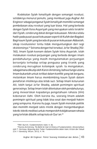Asghar Ali Engineer: Potret Seorang Intelektual dan Aktivis 43
Kedekatan Syiah Ismailiyah dengan semangat revolusi,
setidaknya menurut penulis, yang membuat juga Asghar Ali
Engineersebagaipenganut SyiahIsmailiyah memilikisemangat
pembebasan atau revolusi yang luar biasa. Hal yang berbeda
dengan Syiah Itsna Asyariyah yang merupakan sekte terakhir
dari Syiah, cenderung dekat dengan kekuasaan. Mereka selalu
hadirpada pusat-pusat kekuasaansepertidi KufahdanBagdad.
Bagi kaum Syiah yang berada di pusaran kekuasaan Abbasiah,
sikap revolusioner tentu tidak menguntungkan dari segi
eksistensinya.62
Seirama dengan hal tersebut, Ja’far Shadiq (702-
765), Imam Syiah keenam dalam Syiah Istna Asyariah, telah
melakukan revolusi perjuangan yang berbeda dengan imam
pendahulunya yang masih mengutamakan perjuangan
bersenjata terhadap setiap penguasa yang tiranik yang
cenderung merugikan kelompok syiah. Ia mengatakan,
sebagaimanadikutipolehKarenAmstrong,bahwafungsiutama
Imam bukanlah untuk terlibat dalam konflik yang tak berguna,
melainkan Imam harus membimbing kaum Syiah dalam
penafsiran mistiknya atas kitab suci. Setiap Imam keturunan
Ali, lebih lanjut Ja’far Shadiq, adalah pemimpin spiritual
generasinya. Setiap Imam telah ditentukan oleh pendahulunya,
yang mewariskan kepadanya pengetahuan rahasia (ilm)
kebenaran ilahi. Oleh karena itu, seorang Imam adalah
pemimpin spiritual yang tidak bisa sesat dan menjadi hakim
yang sempurna. Karena itu juga, kaum Syiah menolak politik
dan memilih menjadi sekte mistik dengan mengembangkan
teknik-teknik meditasiuntuk memperolehkebijaksanaanrahasia
yang terletak dibalik setiap kata al-Qur’an.63
62
RM. Burrell, Fundamentalisme Islam, h. 86.
63
Karena Armstrong, The Battle for God: A History of Fundamentalism, diterjemahkan
oleh T. Hermaya, Berperang demi Tuhan: Fundamentalisme dalam Islam, Kristen dan Yahudi
(Cet. I :Bandung; Mizan, 2013), h. 94.
 
