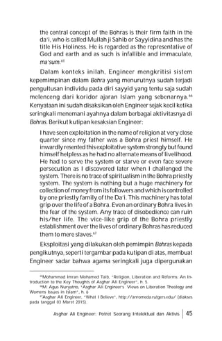 Asghar Ali Engineer: Potret Seorang Intelektual dan Aktivis 45
the central concept of the Bohras is their firm faith in the
da’i, who is called Mullah ji Sahib or Sayyidina and has the
title His Holiness. He is regarded as the representative of
God and earth and as such is infallible and immaculate,
ma’sum.65
Dalam konteks inilah, Engineer mengkritisi sistem
kepemimpinan dalam Bohra yang menurutnya sudah terjadi
pengultusan individu pada diri sayyid yang tentu saja sudah
melenceng dari koridor ajaran Islam yang sebenarnya.66
Kenyataan ini sudah disaksikan oleh Engineer sejak kecil ketika
seringkali menemani ayahnya dalam berbagai aktivitasnya di
Bohras. Berikut kutipan kesaksian Engineer:
I have seen exploitation in the name of religion at very close
quarter since my father was a Bohra priest himself. He
inwardly resentedthisexploitativesystemstrongly but found
himself helpless as he had no alternate means of livelihood.
He had to serve the system or starve or even face severe
persecution as I discovered later when I challenged the
system. Thereis no trace of spiritualism inthe Bohrapriestly
system. The system is nothing but a huge machinery for
collectionofmoneyfromitsfollowersandwhichiscontrolled
by one priestly family of the Da’i. This machinery has total
grip over the life of a Bohra. Even an ordinary Bohra lives in
the fear of the system. Any trace of disobedience can ruin
his/her life. The vice-like grip of the Bohra priestly
establishment over the lives of ordinary Bohras has reduced
them to mere slaves.67
Eksploitasi yang dilakukan oleh pemimpin Bohras kepada
pengikutnya, seperti tergambar pada kutipan di atas, membuat
Engineer sadar bahwa agama seringkali juga dipergunakan
65
Mohammad Imran Mohamed Taib, “Religion, Liberation and Reforms: An In-
troduction to the Key Thoughts of Asghar Ali Engineer”, h. 5.
66
M. Agus Nuryatno, “Asghar Ali Engineer’s Views on Liberation Theology and
Womens Issues in Islam”, h. 6
67
Asghar Ali Engineer, “What I Believe”, http://anromeda.rutgers.edu/ (diakses
pada tanggal 03 Maret 2015).
 