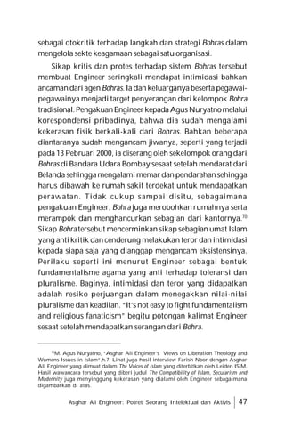 Asghar Ali Engineer: Potret Seorang Intelektual dan Aktivis 47
sebagai otokritik terhadap langkah dan strategi Bohras dalam
mengelola sekte keagamaan sebagai satu organisasi.
Sikap kritis dan protes terhadap sistem Bohras tersebut
membuat Engineer seringkali mendapat intimidasi bahkan
ancaman dari agen Bohras. Ia dan keluarganya beserta pegawai-
pegawainya menjadi target penyerangan dari kelompok Bohra
tradisional.PengakuanEngineerkepadaAgusNuryatnomelalui
korespondensi pribadinya, bahwa dia sudah mengalami
kekerasan fisik berkali-kali dari Bohras. Bahkan beberapa
diantaranya sudah mengancam jiwanya, seperti yang terjadi
pada 13 Pebruari 2000, ia diserang oleh sekelompok orang dari
Bohras di Bandara Udara Bombay sesaat setelah mendarat dari
Belanda sehinggamengalamimemar dan pendarahansehingga
harus dibawah ke rumah sakit terdekat untuk mendapatkan
perawatan. Tidak cukup sampai disitu, sebagaimana
pengakuan Engineer, Bohra juga merobohkan rumahnya serta
merampok dan menghancurkan sebagian dari kantornya.70
Sikap Bohra tersebut mencerminkan sikap sebagian umat Islam
yang anti kritik dan cenderung melakukan teror dan intimidasi
kepada siapa saja yang dianggap mengancam eksistensinya.
Perilaku seperti ini menurut Engineer sebagai bentuk
fundamentalisme agama yang anti terhadap toleransi dan
pluralisme. Baginya, intimidasi dan teror yang didapatkan
adalah resiko perjuangan dalam menegakkan nilai-nilai
pluralisme dan keadilan. “It’s not easy to fight fundamentalism
and religious fanaticism” begitu potongan kalimat Engineer
sesaat setelah mendapatkan serangan dari Bohra.
70
M. Agus Nuryatno, “Asghar Ali Engineer’s Views on Liberation Theology and
Womens Issues in Islam”,h.7. Lihat juga hasil interview Farish Noor dengan Asghar
Ali Engineer yang dimuat dalam The Voices of Islam yang diterbitkan oleh Leiden ISIM.
Hasil wawancara tersebut yang diberi judul The Compatibility of Islam, Secularism and
Modernity juga menyinggung kekerasan yang dialami oleh Engineer sebagaimana
digambarkan di atas.
 