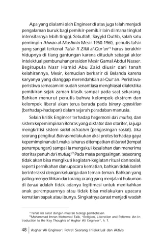 48 Asghar Ali Engineer: Potret Seorang Intelektual dan Aktivis
Apa yang dialami oleh Engineer di atas juga telah menjadi
pengalaman buruk bagi pemikir-pemikir lain di mana tingkat
intensitasnya lebih tinggi. Sebutlah, Sayyid Quthb, salah satu
pemimpin Ikhwan al-Muslimin Mesir 1950-1960, penulis tafsir
yang sangat terkenal Tafsîr fî Zilâl al-Qur’an71
harus berakhir
hidupnya di tiang gantungan karena dituduh sebagai aktor
intelektual pembunuhan presiden Mesir Gamal Abdul Nasser.
Begitupula Nasr Hamid Abu Zaid diusir dari tanah
kelahirannya, Mesir, kemudian berkarir di Belanda karena
karyanya yang dianggap merendahkan al-Qur’an. Peristiwa-
peristiwa semacam ini sudah senantiasa menghiasai dialektika
pemikiran sejak zaman klasik sampai pada saat sekarang.
Bahkan menurut penulis bahwa kelompok ekstrem dan
kelompok liberal akan terus berada pada binary opposition
(berhadap-hadapan) dalam sejarah peradaban manusia.
Selain kritik Engineer terhadap hegemoni da’i mutlaq, dan
sistem kepemimpinan Bohras yang diktatordan otoriter,ia juga
mengkritisi sistem social ostracism (pengasingan sosial). Jika
seorang pengikut Bohras melakukan aksi protes terhadap gaya
kepemimpinanda’i,maka iaharusditempatkan dibaraat(tempat
penampungan) sampai ia mengakui kesalahan dan menerima
otoritas penuh da’i mutlaq.72
Pada masa pengasingan, seseorang
tidak akan bisa mengikuti kegiatan-kegiatan ritual dan sosial,
seperti pernikahan dan upacara kematian, bahkan tidak boleh
berinteraksi dengan keluarga dan teman-teman. Bahkan yang
paling menyedihkandariorang-orang yang menjalanihukuman
di baraat adalah tidak adanya legitimasi untuk menikahkan
anak perempuannya atau tidak bisa melakukan upacara
kematian bapak atau ibunya. Singkatnya baraat menjadi wadah
71
Tafsir ini sarat dengan muatan teologi pembebasan.
72
Mohammad Imran Mohamed Taib, “Religion, Liberation and Reforms: An In-
troduction to the Key Thoughts of Asghar Ali Engineer”, h. 7.
 