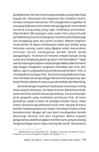 Asghar Ali Engineer: Potret Seorang Intelektual dan Aktivis 49
penghakiman fisik dan sosial kepada pengikut yang tidak loyal
kepada da’i. Akumulasi dari hegemoni dan tindakan otoriter
tersebut menyulut aksi protes 1972 sebagaimana tergambar di
atas yang dilakukan oleh korban dari penggunaan sistem baraat
terutama orang-orang yang ingin melakukan pernikahan.
Diperkirakan 200 pasangan calon suami isteri yang tertunda
pernikahannya karena keluarganya masih berada di baraat juga
ikut bergabung pada aksi protes tersebut. Bahkan Engineer
muda berdiri di depan membacakan salah satu insiden yang
menimpa seorang suami yang dipaksa untuk menceraikan
isterinya karena keluarganya berada dalam baraat
(pengasingan). Testimoni ini menarik simpati banyak orang
untuk ikut bergabung dalam gerakan reformasi Bohras.73
Sejak
saat ituhubunganEngineermudadenganBohras tidak harmonis
lagi hingga mengalami rangkaian intimidasi dan teror dari
bohras, seperti yang dialaminya ketika berada di Mesir 1993, ia
mendapatkan serangan fisik. Resistensi yang dilakukan Engi-
neer membuat dia dicap sebagai liberal activist yang keluar dari
kotak Pandora Bohras di mana ia pernah dididik dandibimbing.
Berbeda dengan keyakinan Syiah pada umumnya tentang
Imam yang tersembunyi, da’i dalam konteks Bohras harus hadir
dalam aktivitas keseharian para jamaahnya. Karena tantangan
jarak geografis yang membatasi pertemuan fisik, di mana
jamaahnya sudah tersebar di berbagai belahan dunia, maka
kohesi sosial bisa saja dilakukan lewat email. Banyak di antara
jamaah mempergunakan perangkat teknologi tersebut untuk
berkomunikasi dengan da’i nya demi mendapatkan berkah
(blessing). Bentuk lain dari hegemoni Bohras kepada
penganutnya adalah kewajiban memiliki kartu yang dirancang
dengan berbagai warna, hijau, kuning dan merah. Semua kartu
73
Mohammad Imran Mohamed Taib, “Religion, Liberation and Reforms: An In-
troduction to the Key Thoughts of Asghar Ali Engineer”, h. 7.
 