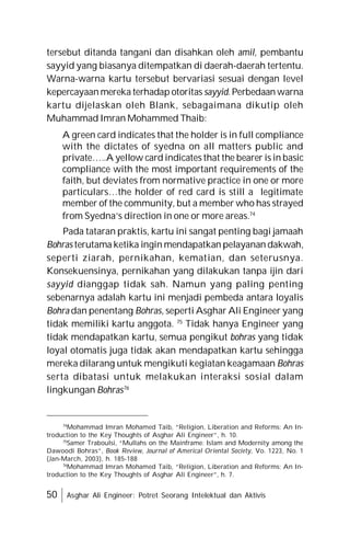 50 Asghar Ali Engineer: Potret Seorang Intelektual dan Aktivis
tersebut ditanda tangani dan disahkan oleh amil, pembantu
sayyid yang biasanya ditempatkan di daerah-daerah tertentu.
Warna-warna kartu tersebut bervariasi sesuai dengan level
kepercayaan mereka terhadap otoritas sayyid. Perbedaan warna
kartu dijelaskan oleh Blank, sebagaimana dikutip oleh
Muhammad Imran Mohammed Thaib:
A green card indicates that the holder is in full compliance
with the dictates of syedna on all matters public and
private…..A yellow card indicates that the bearer is in basic
compliance with the most important requirements of the
faith, but deviates from normative practice in one or more
particulars…the holder of red card is still a legitimate
member of the community, but a member who has strayed
from Syedna’s direction in one or more areas.74
Pada tataran praktis, kartu ini sangat penting bagi jamaah
Bohras terutama ketika ingin mendapatkan pelayanan dakwah,
seperti ziarah, pernikahan, kematian, dan seterusnya.
Konsekuensinya, pernikahan yang dilakukan tanpa ijin dari
sayyid dianggap tidak sah. Namun yang paling penting
sebenarnya adalah kartu ini menjadi pembeda antara loyalis
Bohra dan penentang Bohras, seperti Asghar Ali Engineer yang
tidak memiliki kartu anggota. 75
Tidak hanya Engineer yang
tidak mendapatkan kartu, semua pengikut bohras yang tidak
loyal otomatis juga tidak akan mendapatkan kartu sehingga
mereka dilarang untuk mengikuti kegiatan keagamaan Bohras
serta dibatasi untuk melakukan interaksi sosial dalam
lingkungan Bohras76
74
Mohammad Imran Mohamed Taib, “Religion, Liberation and Reforms: An In-
troduction to the Key Thoughts of Asghar Ali Engineer”, h. 10.
75
Samer Traboulsi, “Mullahs on the Mainframe: Islam and Modernity among the
Dawoodi Bohras”, Book Review, Journal of Americal Oriental Society, Vo. 1223, No. 1
(Jan-March, 2003), h. 185-188
76
Mohammad Imran Mohamed Taib, “Religion, Liberation and Reforms: An In-
troduction to the Key Thoughts of Asghar Ali Engineer”, h. 7.
 