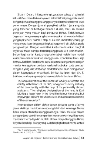 Asghar Ali Engineer: Potret Seorang Intelektual dan Aktivis 51
Sistem ID card ini juga mengisyaratkan bahwa di satu sisi
sekte Bohras memiliki manajemen administrasi yang profesional
dengan penataan anggota-anggotanya berdasarkan level-level
penerimaan. Dengan jumlah pengikut sekitar 1 juta anggota
yang tersebar di berbagai belahan dunia, tentu ini bukan
pekerjaan yang mudah bagi pengurus Bohras. Tidak banyak
organisasikeagamaanyang bisamenerapkan sistem adminitrasi
yang rapi seperti Bohras. Tetapi di sisi lain, model tersebut juga
mengisyaratkan tingginya tingkat hegemoni elit Bohras pada
pengikutnya. Dengan memiliki kartu berdasarkan tingkat
loyalitas, maka kontrol terhadap anggota relatif lebih mudah.
Belum lagi, varian kartu anggota tersebut melahirkan model
kasta baru dalam struktur keanggotaan. Kondisi ini tentu saja
termasuk dalam feodalisme baru dalam satu organisasi dengan
menilai keanggotaanberdasarkanloyalitasbukanpadaprestasi.
Pengikut yang kritisterhadapmodel tersebut akandisingkirkan
dalam keanggotaan organisasi. Berikut kutipan dari Sh. T.
Lokhandwalla yang menjelaskan model administrasi Bohras:
The administration of the Bohras is wholly autocratic and
chiefly in the hands of the Da’i, who governs every acitivity
of the community with the help of his personally chosen
assistants. The religious designation of the head is Da’i
Mutlaq, a lesser rank in the Ismaili religious hierarchy, but
implying at present theuncontestedandabsoluteleadership
of the community.77
Keanggotaan dalam Bohra bukan sesuatu yang sifatnya
given. Artinya meskipun seseorang lahir dari keluarga Bohras
tidak secara otomatis keanggotaannya. Tentu melalui proses
yang panjang dan dirancang untuk menanamkanloyalitasyang
mendalam terhadap da’i mutlak. Untuk menjadi anggota Bohras
disyaratkan bagi orang yang sudah baligh dan diminta untuk
77
Sh. T. Lokhandwalla, “The Bohras: A Muslim Communities of Gujarat” Studia
Islamica, No 3. (1953), h. 117-135.
 