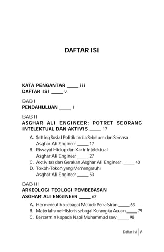 KATA PENGANTAR _____ iii
DAFTAR ISI _____ v
BAB I
PENDAHULUAN _____ 1
BAB II
ASGHAR ALI ENGINEER: POTRET SEORANG
INTELEKTUAL DAN AKTIVIS _____ 17
A. Setting Sosial Politik India Sebelum dan Semasa
Asghar Ali Engineer _____ 17
B. Riwayat Hidup dan Karir Intelektual
Asghar Ali Engineer _____ 27
C. Aktivitas dan Gerakan Asghar Ali Engineer _____ 40
D. Tokoh-Tokoh yang Memengaruhi
Asghar Ali Engineer _____ 53
BABIII
ARKEOLOGI TEOLOGI PEMBEBASAN
ASGHAR ALI ENGINEER _____ 63
A. Hermeneutika sebagai Metode Penafsiran _____ 63
B. Materialisme Historis sebagai Kerangka Acuan _____ 79
C. Bercermin kepada Nabi Muhammad saw _____ 98
DAFTAR ISI
Daftar Isi v
 