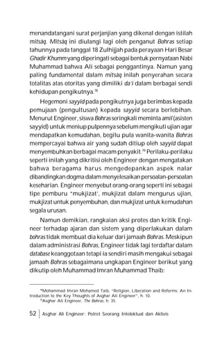 52 Asghar Ali Engineer: Potret Seorang Intelektual dan Aktivis
menandatangani surat perjanjian yang dikenal dengan istilah
mitsâq. Mitsâq ini diulangi lagi oleh penganut Bohras setiap
tahunnya pada tanggal 18 Zulhijjah pada perayaan Hari Besar
Ghadir Khummyang diperingatisebagaibentuk pernyataanNabi
Muhammad bahwa Ali sebagai penggantinya. Namun yang
paling fundamental dalam mitsâq inilah penyerahan secara
totalitas atas otoritas yang dimiliki da’i dalam berbagai sendi
kehidupan pengikutnya.78
Hegemoni sayyid pada pengikutnya juga berimbas kepada
pemujaan (pengultusan) kepada sayyid secara berlebihan.
Menurut Engineer, siswaBohras seringkali memintaamil(asisten
sayyid) untuk meniuppulpennyasebelummengikuti ujianagar
mendapatkan kemudahan, begitu pula wanita-wanita Bohras
mempercayai bahwa air yang sudah ditiup oleh sayyid dapat
menyembuhkan berbagai macam penyakit.79
Perilaku-perilaku
seperti inilah yang dikritisi oleh Engineer dengan mengatakan
bahwa beragama harus mengedepankan aspek nalar
dibandingkandogmadalammenyelesaikanpersoalan-persoalan
keseharian. Engineer menyebut orang-orang seperti ini sebagai
tipe pemburu “mukjizat’, mukjizat dalam mengurus ujian,
mukjizat untuk penyembuhan, dan mukjizat untuk kemudahan
segala urusan.
Namun demikian, rangkaian aksi protes dan kritik Engi-
neer terhadap ajaran dan sistem yang diperlakukan dalam
bohras tidak membuat dia keluar dari jamaah Bohras. Meskipun
dalam administrasi Bohras, Engineer tidak lagi terdaftar dalam
database keanggotaan tetapi ia sendiri masih mengakui sebagai
jamaah Bohras sebagaimana ungkapan Engineer berikut yang
dikutip oleh Muhammad Imran Muhammad Thaib:
78
Mohammad Imran Mohamed Taib, “Religion, Liberation and Reforms: An In-
troduction to the Key Thoughts of Asghar Ali Engineer”, h. 10.
79
Asghar Ali Engineer, The Bohras, h. 35.
 