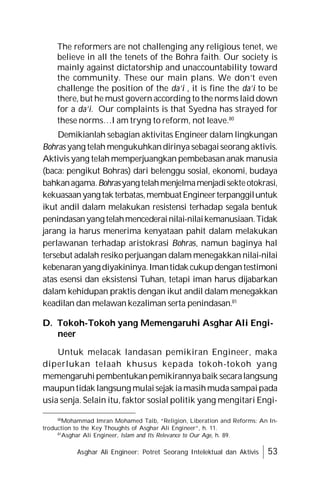 Asghar Ali Engineer: Potret Seorang Intelektual dan Aktivis 53
The reformers are not challenging any religious tenet, we
believe in all the tenets of the Bohra faith. Our society is
mainly against dictatorship and unaccountability toward
the community. These our main plans. We don’t even
challenge the position of the da’i , it is fine the da’i to be
there, but he must govern according to the norms laid down
for a da’i. Our complaints is that Syedna has strayed for
these norms…I am tryng to reform, not leave.80
Demikianlah sebagian aktivitas Engineer dalam lingkungan
Bohras yang telah mengukuhkandirinya sebagaiseorang aktivis.
Aktivis yang telah memperjuangkan pembebasan anak manusia
(baca: pengikut Bohras) dari belenggu sosial, ekonomi, budaya
bahkanagama.Bohrasyangtelahmenjelmamenjadisekteotokrasi,
kekuasaanyangtak terbatas,membuatEngineerterpanggiluntuk
ikut andil dalam melakukan resistensi terhadap segala bentuk
penindasanyangtelahmencederainilai-nilaikemanusiaan.Tidak
jarang ia harus menerima kenyataan pahit dalam melakukan
perlawanan terhadap aristokrasi Bohras, namun baginya hal
tersebut adalah resiko perjuangan dalam menegakkan nilai-nilai
kebenaranyangdiyakininya.Imantidak cukupdengantestimoni
atas esensi dan eksistensi Tuhan, tetapi iman harus dijabarkan
dalam kehidupan praktis dengan ikut andil dalam menegakkan
keadilan dan melawan kezaliman serta penindasan.81
D. Tokoh-Tokoh yang Memengaruhi Asghar Ali Engi-
neer
Untuk melacak landasan pemikiran Engineer, maka
diperlukan telaah khusus kepada tokoh-tokoh yang
memengaruhipembentukanpemikirannyabaik secaralangsung
maupuntidak langsung mulaisejak iamasihmudasampaipada
usia senja. Selain itu, faktor sosial politik yang mengitari Engi-
80
Mohammad Imran Mohamed Taib, “Religion, Liberation and Reforms: An In-
troduction to the Key Thoughts of Asghar Ali Engineer”, h. 11.
81
Asghar Ali Engineer, Islam and Its Relevance to Our Age, h. 89.
 