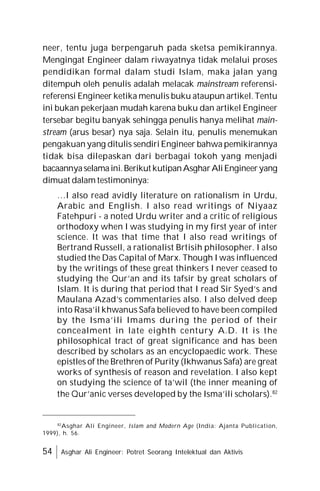 54 Asghar Ali Engineer: Potret Seorang Intelektual dan Aktivis
neer, tentu juga berpengaruh pada sketsa pemikirannya.
Mengingat Engineer dalam riwayatnya tidak melalui proses
pendidikan formal dalam studi Islam, maka jalan yang
ditempuh oleh penulis adalah melacak mainstream referensi-
referensi Engineer ketika menulis buku ataupun artikel. Tentu
ini bukan pekerjaan mudah karena buku dan artikel Engineer
tersebar begitu banyak sehingga penulis hanya melihat main-
stream (arus besar) nya saja. Selain itu, penulis menemukan
pengakuan yang ditulis sendiri Engineer bahwa pemikirannya
tidak bisa dilepaskan dari berbagai tokoh yang menjadi
bacaannyaselamaini.Berikut kutipanAsgharAliEngineeryang
dimuat dalam testimoninya:
…I also read avidly literature on rationalism in Urdu,
Arabic and English. I also read writings of Niyaaz
Fatehpuri - a noted Urdu writer and a critic of religious
orthodoxy when I was studying in my first year of inter
science. It was that time that I also read writings of
Bertrand Russell, a rationalist Brtisih philosopher. I also
studied the Das Capital of Marx. Though I was influenced
by the writings of these great thinkers I never ceased to
studying the Qur’an and its tafsir by great scholars of
Islam. It is during that period that I read Sir Syed’s and
Maulana Azad’s commentaries also. I also delved deep
into Rasa’il khwanus Safa believed to have been compiled
by the Isma’ili Imams during the period of their
concealment in late eighth century A.D. It is the
philosophical tract of great significance and has been
described by scholars as an encyclopaedic work. These
epistles of the Brethren of Purity (Ikhwanus Safa) are great
works of synthesis of reason and revelation. I also kept
on studying the science of ta’wil (the inner meaning of
the Qur’anic verses developed by the Isma’ili scholars).82
82
Asghar Ali Engineer, Islam and Modern Age (India: Ajanta Publication,
1999), h. 56.
 