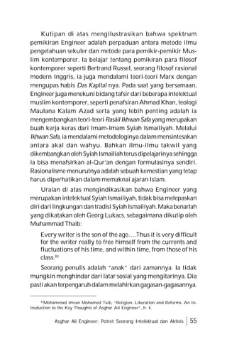 Asghar Ali Engineer: Potret Seorang Intelektual dan Aktivis 55
Kutipan di atas mengilustrasikan bahwa spektrum
pemikiran Engineer adalah perpaduan antara metode ilmu
pengetahuan sekuler dan metode para pemikir-pemikir Mus-
lim kontemporer. Ia belajar tentang pemikiran para filosof
kontemporer seperti Bertrand Russel, seorang filosof rasional
modern Inggris, ia juga mendalami teori-teori Marx dengan
mengupas habis Das Kapital nya. Pada saat yang bersamaan,
Engineer juga menekuni bidang tafsir dari beberapa intelektual
muslim kontemporer, seperti penafsiran Ahmad Khan, teologi
Maulana Kalam Azad serta yang lebih penting adalah ia
mengembangkanteori-teori Rasâil Ikhwan Safa yang merupakan
buah kerja keras dari Imam-Imam Syiah Ismailiyah. Melalui
Ikhwan Safa, ia mendalamimetodologinya dalammensintesakan
antara akal dan wahyu. Bahkan ilmu-ilmu takwil yang
dikembangkanolehSyiahIsmailiahterusdipelajarinyasehingga
ia bisa menafsirkan al-Qur’an dengan formulasinya sendiri.
Rasionalisme menurutnya adalah sebuah kemestian yang tetap
harus diperhatikan dalam memaknai ajaran Islam.
Uraian di atas mengindikasikan bahwa Engineer yang
merupakan intelektual Syiah Ismailiyah, tidak bisa melepaskan
diridarilingkungandantradisi SyiahIsmailiyah.Makabenarlah
yang dikatakan oleh Georg Lukacs, sebagaimana dikutip oleh
Muhammad Thaib:
Every writer is the son of the age….Thus it is very difficult
for the writer really to free himself from the currents and
fluctuations of his time, and within time, from those of his
class.83
Seorang penulis adalah “anak” dari zamannya. Ia tidak
mungkin menghindar dari latar sosial yang mengitarinya. Dia
pastiakanterpengaruhdalammelahirkangagasan-gagasannya.
83
Mohammad Imran Mohamed Taib, “Religion, Liberation and Reforms: An In-
troduction to the Key Thoughts of Asghar Ali Engineer”, h. 4.
 