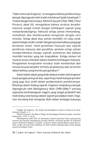56 Asghar Ali Engineer: Potret Seorang Intelektual dan Aktivis
Tidak terkecuali Engineer, ia mengakui bahwa pemikirannya
banyak dipengaruhi oleh tradisi intelektual Syiah Ismailiyah.84
Terkait dengan hal tersebut, Michel Foucault (1926-1984), Filsuf
Perancis abad XX, mengatakan bahwa struktur berpikir
manusia sangat terkait dengan kehidupan sejarah yang
melatarbelakanginya. Manusia setiap zaman memandang,
memahami dan membicarakan kenyataan dengan cara
tertentu. Setiap abad atau zaman memiliki ciri atau corak
epistemologissendiri-sendiridengan peranan bahasa yang juga
berlainan sekali. Hasil penelitian Foucault atas sejarah
pemikiran manusia dan peralihan episteme setiap zaman
memperlihatkan betapa sejarah, pemikiran dan bahasa
memiliki korelasi yang tak terpisahkan. Ketiga elemen ini
muncul secara simultan dalam totalitas kehidupan manusia.
Pengalaman kesejarahan tersebut telah membentuk dan
mewarnai pola berpikir tertentu di jamannya dan tercermin
dalam bahasa yang mereka pergunakan.85
Selain tokoh-tokoh yang telah disebut sendiri oleh Engineer
lewat pengakuannya di atas, sepertinya masih banyak pemikir
yang juga ikut andil dalam pembentukan pemikirannya.
Misalnya dalam bidang sejarah, Engineer tampaknya banyak
dipengaruhi oleh Montgomery Watt (1909-2006),86
seorang
sejarawan berkebangsaan Inggris yang sangat produktif dan
telah diakui otoritasnya dalam sejarah peradaban Islam. Engi-
neer berulang kali mengutip Watt dalam berbagai bukunya
84
Asghar Ali Engineer, The Origin and Development of Islam: A Essay on Its Socio-
Economic Growth, h. 2.
85
Michel Foucault, The Order of Things: An Archeology of Sciences (London: Tavistock
Publication, 1977), h. 55-63.
86
Montgomery Watt lahir di Skotlandia adalah sejarawan Islam yang paling
terkenal dan banyak menginspirasi pemikir Muslim, termasuk pemikir di Indonesia
seperti Nuckholis Madjid. Ia adalah professor dalam bidang Bahasa Arab dan Is-
lamic studies di Universitas Edinburg. Ia telah menulis beberapa buku terkait dengan
sejarah peradaban Islam
 